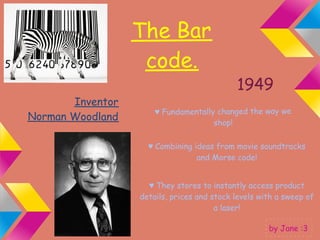 The Bar
                   code.
                                            1949
       Inventor
                      ♥ Fundamentally changed the way we
Norman Woodland
                                     shop!

                    ♥ Combining ideas from movie soundtracks
                                 and Morse code!


                    ♥ They stores to instantly access product
                  details, prices and stock levels with a sweep of
                                       a laser!

                                                     by Jane :3
 