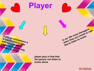 Player

                                                                                    s
                                                                              na ger ell
                                                                           tee ll or w
                                                                        ny     e
   if yo                                                            e ma unw ic
         u
  is co go som                                               u r lif y are mus
         n         e
  with venient where i                                   In o n the ten to
                                                              e
        y
 play ourselv to take
                         t                                wh to lis
      e          e
to lis r and on s a                                        like
      ten t
            o mu the way
                sic

                              player plus in that that
                              the person can listen to
                              music alone


                                                                         ROMINA
 