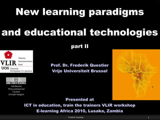 Active/Manipulative - Collaborative - Complex - Constructive - Contextualized - Conversational - Intentional - Reflective




          New learning paradigms

and educational technologies
                                                      part II


                                     Prof. Dr. Frederik Questier
                                     Vrije Universiteit Brussel


      Attribution
    Non-commercial
        License
    (except images)

                                      Presented at
                  ICT in education, train the trainers VLIR workshop
                        E-learning Africa 2010, Lusaka, Zambia
                                                   Frederik Questier                                            1
 