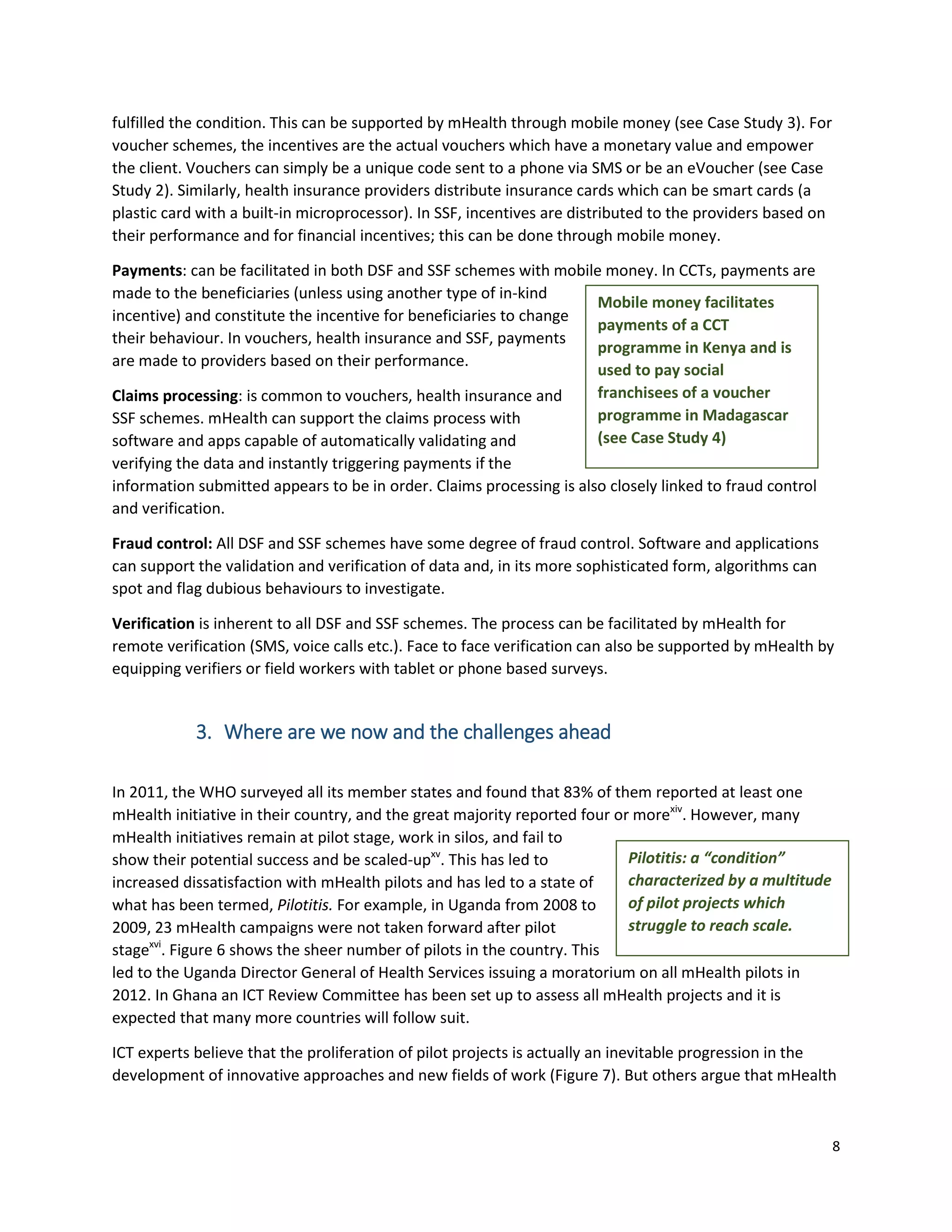 8
Mobile money facilitates
payments of a CCT
programme in Kenya and is
used to pay social
franchisees of a voucher
programme in Madagascar
(see Case Study 4)
fulfilled the condition. This can be supported by mHealth through mobile money (see Case Study 3). For
voucher schemes, the incentives are the actual vouchers which have a monetary value and empower
the client. Vouchers can simply be a unique code sent to a phone via SMS or be an eVoucher (see Case
Study 2). Similarly, health insurance providers distribute insurance cards which can be smart cards (a
plastic card with a built-in microprocessor). In SSF, incentives are distributed to the providers based on
their performance and for financial incentives; this can be done through mobile money.
Payments: can be facilitated in both DSF and SSF schemes with mobile money. In CCTs, payments are
made to the beneficiaries (unless using another type of in-kind
incentive) and constitute the incentive for beneficiaries to change
their behaviour. In vouchers, health insurance and SSF, payments
are made to providers based on their performance.
Claims processing: is common to vouchers, health insurance and
SSF schemes. mHealth can support the claims process with
software and apps capable of automatically validating and
verifying the data and instantly triggering payments if the
information submitted appears to be in order. Claims processing is also closely linked to fraud control
and verification.
Fraud control: All DSF and SSF schemes have some degree of fraud control. Software and applications
can support the validation and verification of data and, in its more sophisticated form, algorithms can
spot and flag dubious behaviours to investigate.
Verification is inherent to all DSF and SSF schemes. The process can be facilitated by mHealth for
remote verification (SMS, voice calls etc.). Face to face verification can also be supported by mHealth by
equipping verifiers or field workers with tablet or phone based surveys.
3. Where are we now and the challenges ahead
In 2011, the WHO surveyed all its member states and found that 83% of them reported at least one
mHealth initiative in their country, and the great majority reported four or morexiv
. However, many
mHealth initiatives remain at pilot stage, work in silos, and fail to
show their potential success and be scaled-upxv
. This has led to
increased dissatisfaction with mHealth pilots and has led to a state of
what has been termed, Pilotitis. For example, in Uganda from 2008 to
2009, 23 mHealth campaigns were not taken forward after pilot
stagexvi
. Figure 6 shows the sheer number of pilots in the country. This
led to the Uganda Director General of Health Services issuing a moratorium on all mHealth pilots in
2012. In Ghana an ICT Review Committee has been set up to assess all mHealth projects and it is
expected that many more countries will follow suit.
ICT experts believe that the proliferation of pilot projects is actually an inevitable progression in the
development of innovative approaches and new fields of work (Figure 7). But others argue that mHealth
Pilotitis: a “condition”
characterized by a multitude
of pilot projects which
struggle to reach scale.
 