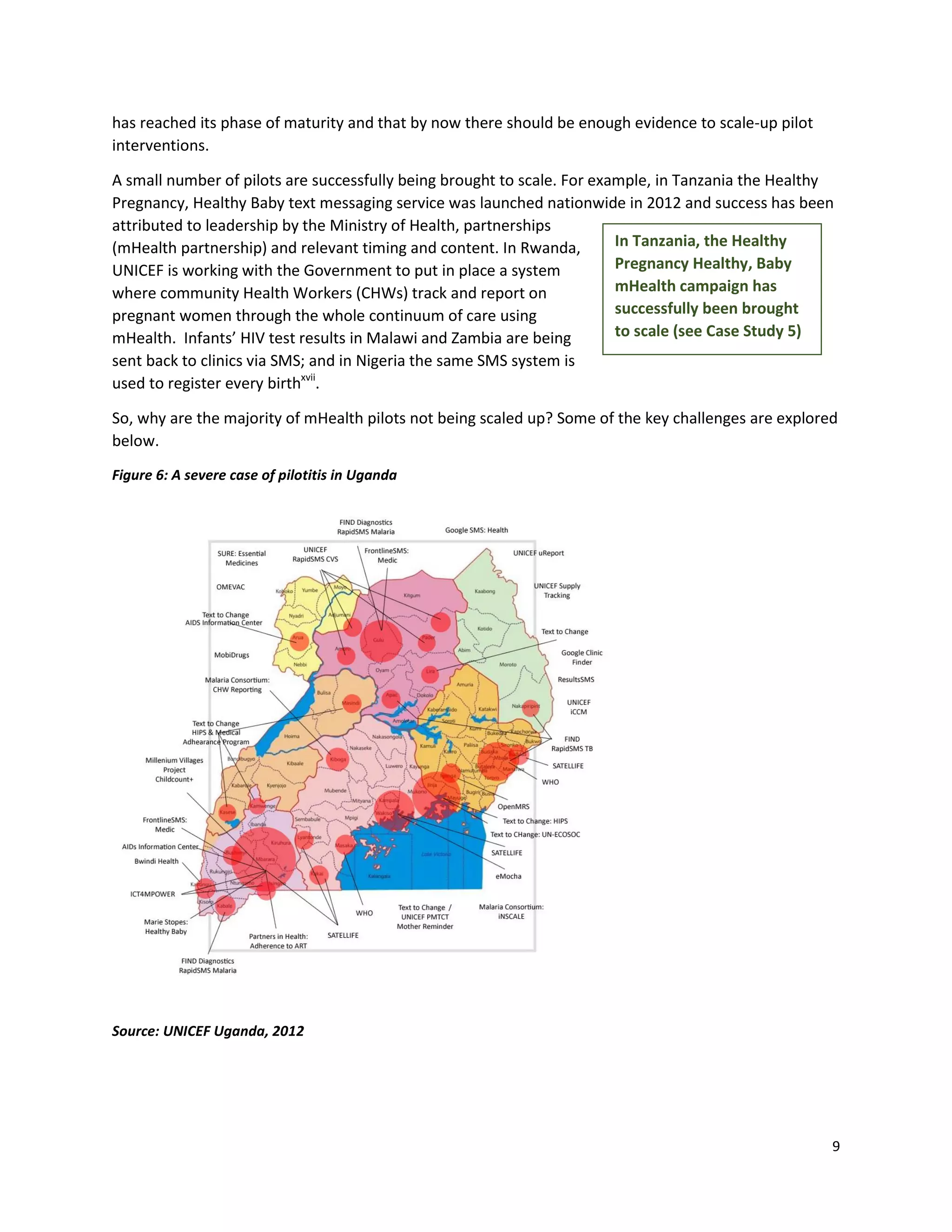 9
has reached its phase of maturity and that by now there should be enough evidence to scale-up pilot
interventions.
A small number of pilots are successfully being brought to scale. For example, in Tanzania the Healthy
Pregnancy, Healthy Baby text messaging service was launched nationwide in 2012 and success has been
attributed to leadership by the Ministry of Health, partnerships
(mHealth partnership) and relevant timing and content. In Rwanda,
UNICEF is working with the Government to put in place a system
where community Health Workers (CHWs) track and report on
pregnant women through the whole continuum of care using
mHealth. Infants’ HIV test results in Malawi and Zambia are being
sent back to clinics via SMS; and in Nigeria the same SMS system is
used to register every birthxvii
.
So, why are the majority of mHealth pilots not being scaled up? Some of the key challenges are explored
below.
Figure 6: A severe case of pilotitis in Uganda
Source: UNICEF Uganda, 2012
In Tanzania, the Healthy
Pregnancy Healthy, Baby
mHealth campaign has
successfully been brought
to scale (see Case Study 5)
 