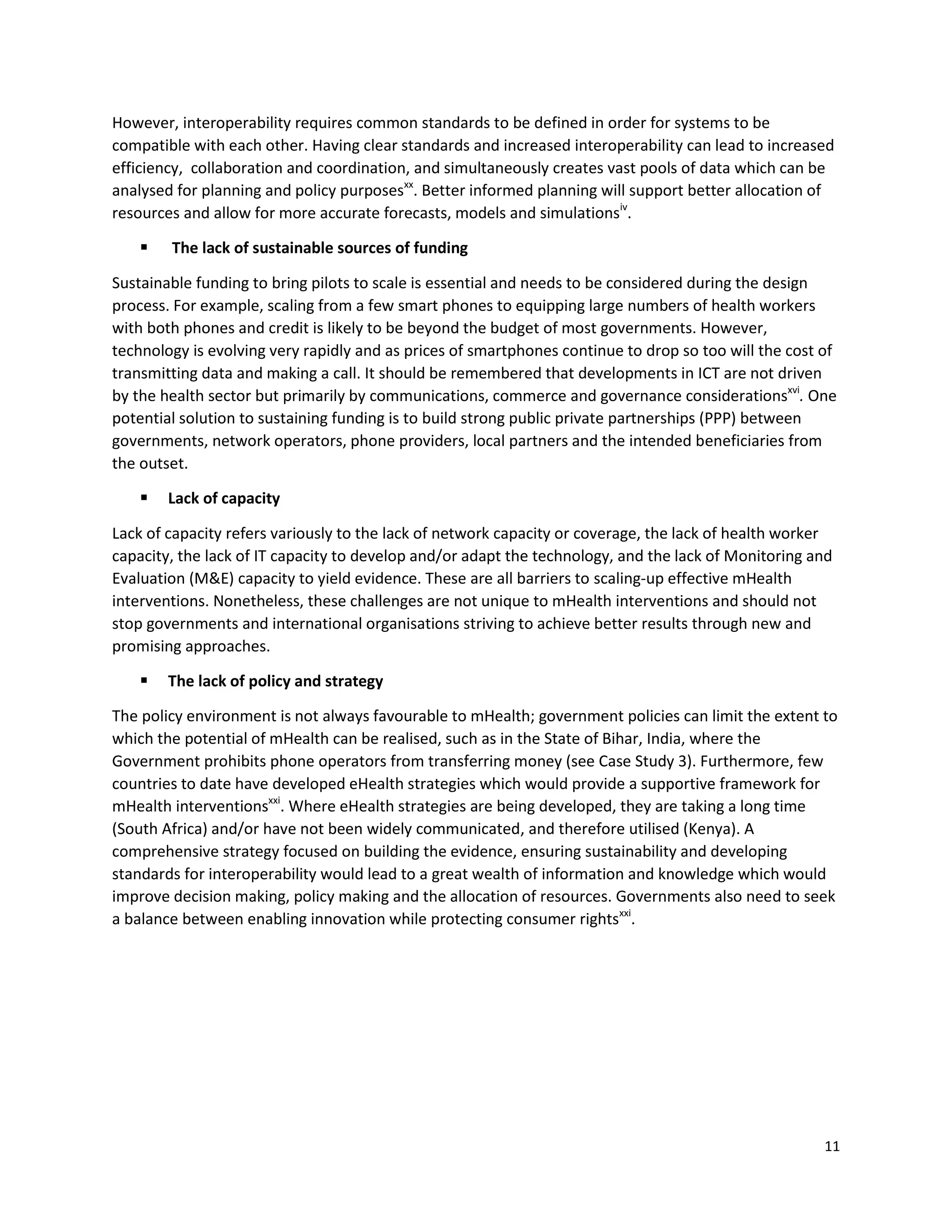 11
However, interoperability requires common standards to be defined in order for systems to be
compatible with each other. Having clear standards and increased interoperability can lead to increased
efficiency, collaboration and coordination, and simultaneously creates vast pools of data which can be
analysed for planning and policy purposesxx
. Better informed planning will support better allocation of
resources and allow for more accurate forecasts, models and simulationsiv
.
 The lack of sustainable sources of funding
Sustainable funding to bring pilots to scale is essential and needs to be considered during the design
process. For example, scaling from a few smart phones to equipping large numbers of health workers
with both phones and credit is likely to be beyond the budget of most governments. However,
technology is evolving very rapidly and as prices of smartphones continue to drop so too will the cost of
transmitting data and making a call. It should be remembered that developments in ICT are not driven
by the health sector but primarily by communications, commerce and governance considerationsxvi
. One
potential solution to sustaining funding is to build strong public private partnerships (PPP) between
governments, network operators, phone providers, local partners and the intended beneficiaries from
the outset.
 Lack of capacity
Lack of capacity refers variously to the lack of network capacity or coverage, the lack of health worker
capacity, the lack of IT capacity to develop and/or adapt the technology, and the lack of Monitoring and
Evaluation (M&E) capacity to yield evidence. These are all barriers to scaling-up effective mHealth
interventions. Nonetheless, these challenges are not unique to mHealth interventions and should not
stop governments and international organisations striving to achieve better results through new and
promising approaches.
 The lack of policy and strategy
The policy environment is not always favourable to mHealth; government policies can limit the extent to
which the potential of mHealth can be realised, such as in the State of Bihar, India, where the
Government prohibits phone operators from transferring money (see Case Study 3). Furthermore, few
countries to date have developed eHealth strategies which would provide a supportive framework for
mHealth interventionsxxi
. Where eHealth strategies are being developed, they are taking a long time
(South Africa) and/or have not been widely communicated, and therefore utilised (Kenya). A
comprehensive strategy focused on building the evidence, ensuring sustainability and developing
standards for interoperability would lead to a great wealth of information and knowledge which would
improve decision making, policy making and the allocation of resources. Governments also need to seek
a balance between enabling innovation while protecting consumer rightsxxi
.
 