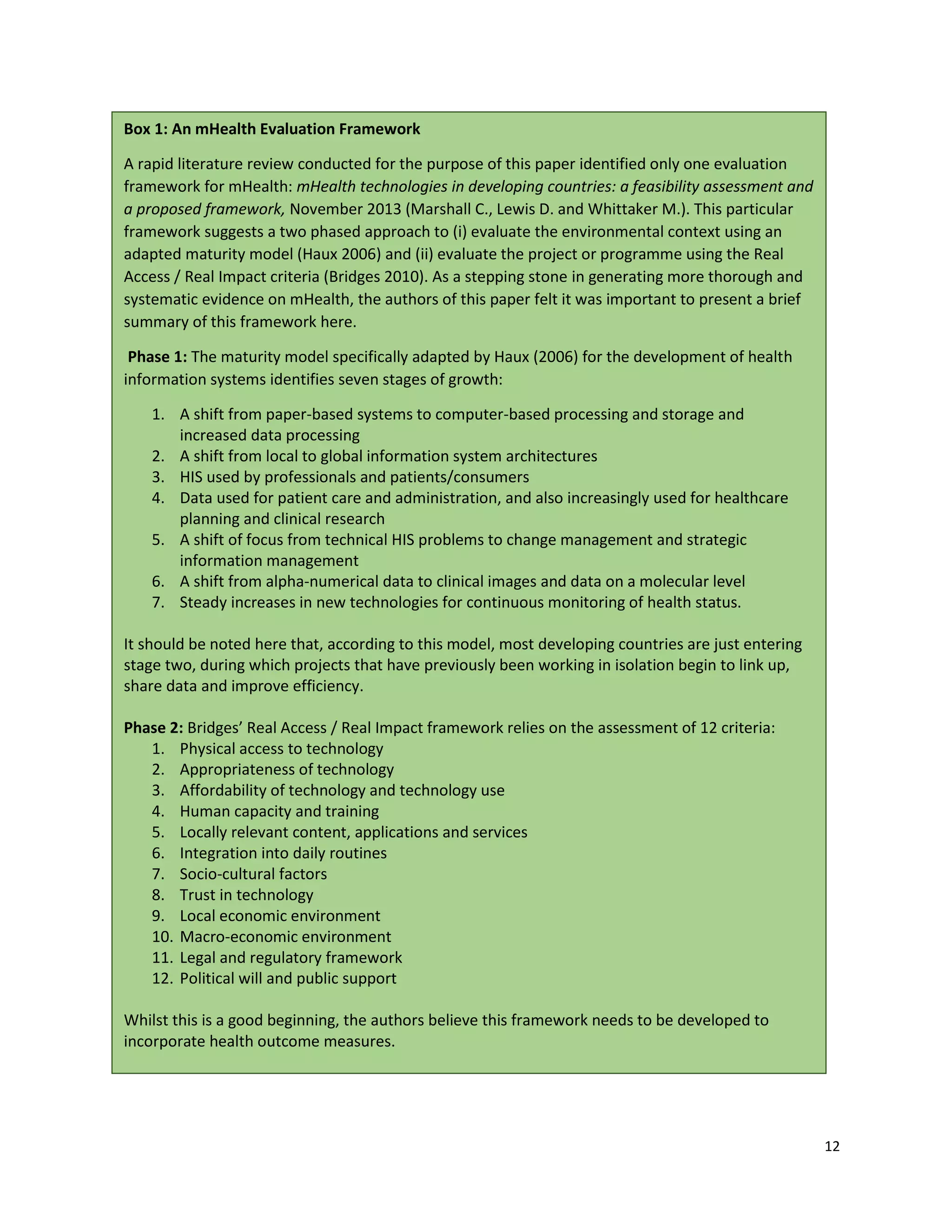 12
Box 1: An mHealth Evaluation Framework
A rapid literature review conducted for the purpose of this paper identified only one evaluation
framework for mHealth: mHealth technologies in developing countries: a feasibility assessment and
a proposed framework, November 2013 (Marshall C., Lewis D. and Whittaker M.). This particular
framework suggests a two phased approach to (i) evaluate the environmental context using an
adapted maturity model (Haux 2006) and (ii) evaluate the project or programme using the Real
Access / Real Impact criteria (Bridges 2010). As a stepping stone in generating more thorough and
systematic evidence on mHealth, the authors of this paper felt it was important to present a brief
summary of this framework here.
Phase 1: The maturity model specifically adapted by Haux (2006) for the development of health
information systems identifies seven stages of growth:
1. A shift from paper-based systems to computer-based processing and storage and
increased data processing
2. A shift from local to global information system architectures
3. HIS used by professionals and patients/consumers
4. Data used for patient care and administration, and also increasingly used for healthcare
planning and clinical research
5. A shift of focus from technical HIS problems to change management and strategic
information management
6. A shift from alpha-numerical data to clinical images and data on a molecular level
7. Steady increases in new technologies for continuous monitoring of health status.
It should be noted here that, according to this model, most developing countries are just entering
stage two, during which projects that have previously been working in isolation begin to link up,
share data and improve efficiency.
Phase 2: Bridges’ Real Access / Real Impact framework relies on the assessment of 12 criteria:
1. Physical access to technology
2. Appropriateness of technology
3. Affordability of technology and technology use
4. Human capacity and training
5. Locally relevant content, applications and services
6. Integration into daily routines
7. Socio-cultural factors
8. Trust in technology
9. Local economic environment
10. Macro-economic environment
11. Legal and regulatory framework
12. Political will and public support
Whilst this is a good beginning, the authors believe this framework needs to be developed to
incorporate health outcome measures.
 