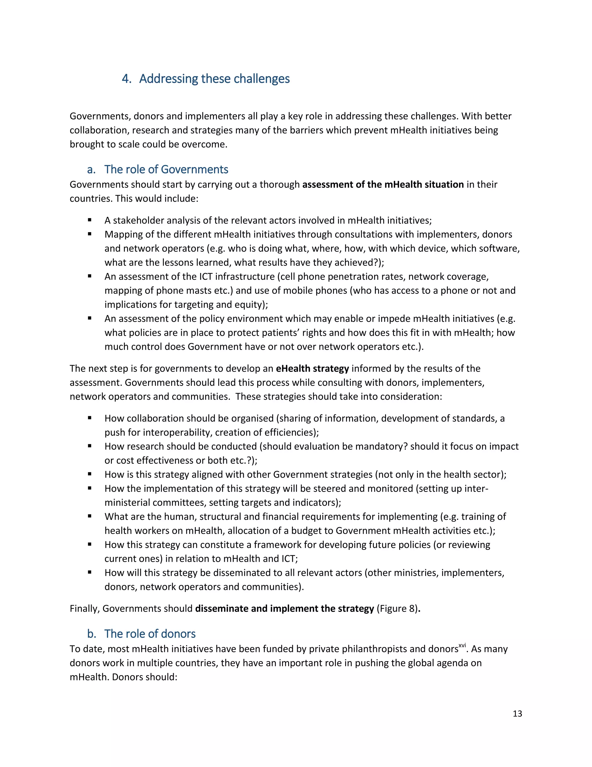 13
4. Addressing these challenges
Governments, donors and implementers all play a key role in addressing these challenges. With better
collaboration, research and strategies many of the barriers which prevent mHealth initiatives being
brought to scale could be overcome.
a. The role of Governments
Governments should start by carrying out a thorough assessment of the mHealth situation in their
countries. This would include:
 A stakeholder analysis of the relevant actors involved in mHealth initiatives;
 Mapping of the different mHealth initiatives through consultations with implementers, donors
and network operators (e.g. who is doing what, where, how, with which device, which software,
what are the lessons learned, what results have they achieved?);
 An assessment of the ICT infrastructure (cell phone penetration rates, network coverage,
mapping of phone masts etc.) and use of mobile phones (who has access to a phone or not and
implications for targeting and equity);
 An assessment of the policy environment which may enable or impede mHealth initiatives (e.g.
what policies are in place to protect patients’ rights and how does this fit in with mHealth; how
much control does Government have or not over network operators etc.).
The next step is for governments to develop an eHealth strategy informed by the results of the
assessment. Governments should lead this process while consulting with donors, implementers,
network operators and communities. These strategies should take into consideration:
 How collaboration should be organised (sharing of information, development of standards, a
push for interoperability, creation of efficiencies);
 How research should be conducted (should evaluation be mandatory? should it focus on impact
or cost effectiveness or both etc.?);
 How is this strategy aligned with other Government strategies (not only in the health sector);
 How the implementation of this strategy will be steered and monitored (setting up inter-
ministerial committees, setting targets and indicators);
 What are the human, structural and financial requirements for implementing (e.g. training of
health workers on mHealth, allocation of a budget to Government mHealth activities etc.);
 How this strategy can constitute a framework for developing future policies (or reviewing
current ones) in relation to mHealth and ICT;
 How will this strategy be disseminated to all relevant actors (other ministries, implementers,
donors, network operators and communities).
Finally, Governments should disseminate and implement the strategy (Figure 8).
b. The role of donors
To date, most mHealth initiatives have been funded by private philanthropists and donorsxvi
. As many
donors work in multiple countries, they have an important role in pushing the global agenda on
mHealth. Donors should:
 