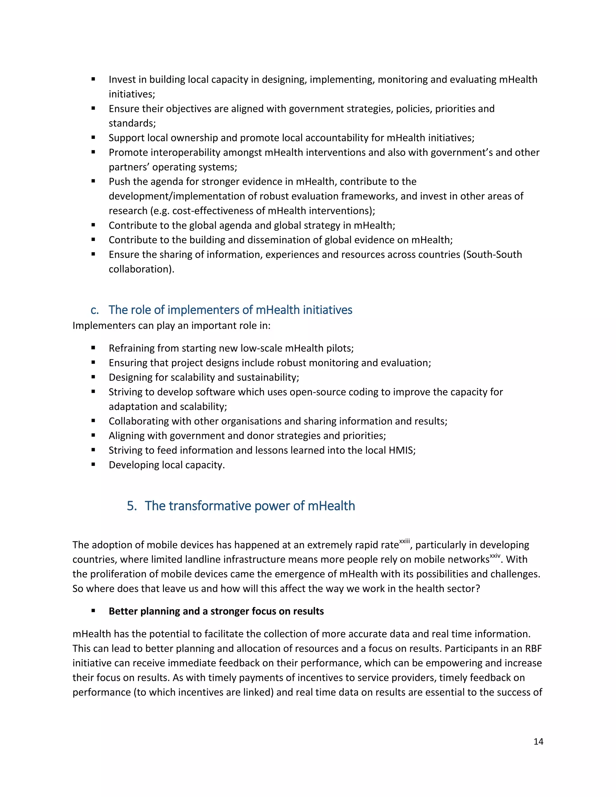 14
 Invest in building local capacity in designing, implementing, monitoring and evaluating mHealth
initiatives;
 Ensure their objectives are aligned with government strategies, policies, priorities and
standards;
 Support local ownership and promote local accountability for mHealth initiatives;
 Promote interoperability amongst mHealth interventions and also with government’s and other
partners’ operating systems;
 Push the agenda for stronger evidence in mHealth, contribute to the
development/implementation of robust evaluation frameworks, and invest in other areas of
research (e.g. cost-effectiveness of mHealth interventions);
 Contribute to the global agenda and global strategy in mHealth;
 Contribute to the building and dissemination of global evidence on mHealth;
 Ensure the sharing of information, experiences and resources across countries (South-South
collaboration).
c. The role of implementers of mHealth initiatives
Implementers can play an important role in:
 Refraining from starting new low-scale mHealth pilots;
 Ensuring that project designs include robust monitoring and evaluation;
 Designing for scalability and sustainability;
 Striving to develop software which uses open-source coding to improve the capacity for
adaptation and scalability;
 Collaborating with other organisations and sharing information and results;
 Aligning with government and donor strategies and priorities;
 Striving to feed information and lessons learned into the local HMIS;
 Developing local capacity.
5. The transformative power of mHealth
The adoption of mobile devices has happened at an extremely rapid ratexxiii
, particularly in developing
countries, where limited landline infrastructure means more people rely on mobile networksxxiv
. With
the proliferation of mobile devices came the emergence of mHealth with its possibilities and challenges.
So where does that leave us and how will this affect the way we work in the health sector?
 Better planning and a stronger focus on results
mHealth has the potential to facilitate the collection of more accurate data and real time information.
This can lead to better planning and allocation of resources and a focus on results. Participants in an RBF
initiative can receive immediate feedback on their performance, which can be empowering and increase
their focus on results. As with timely payments of incentives to service providers, timely feedback on
performance (to which incentives are linked) and real time data on results are essential to the success of
 