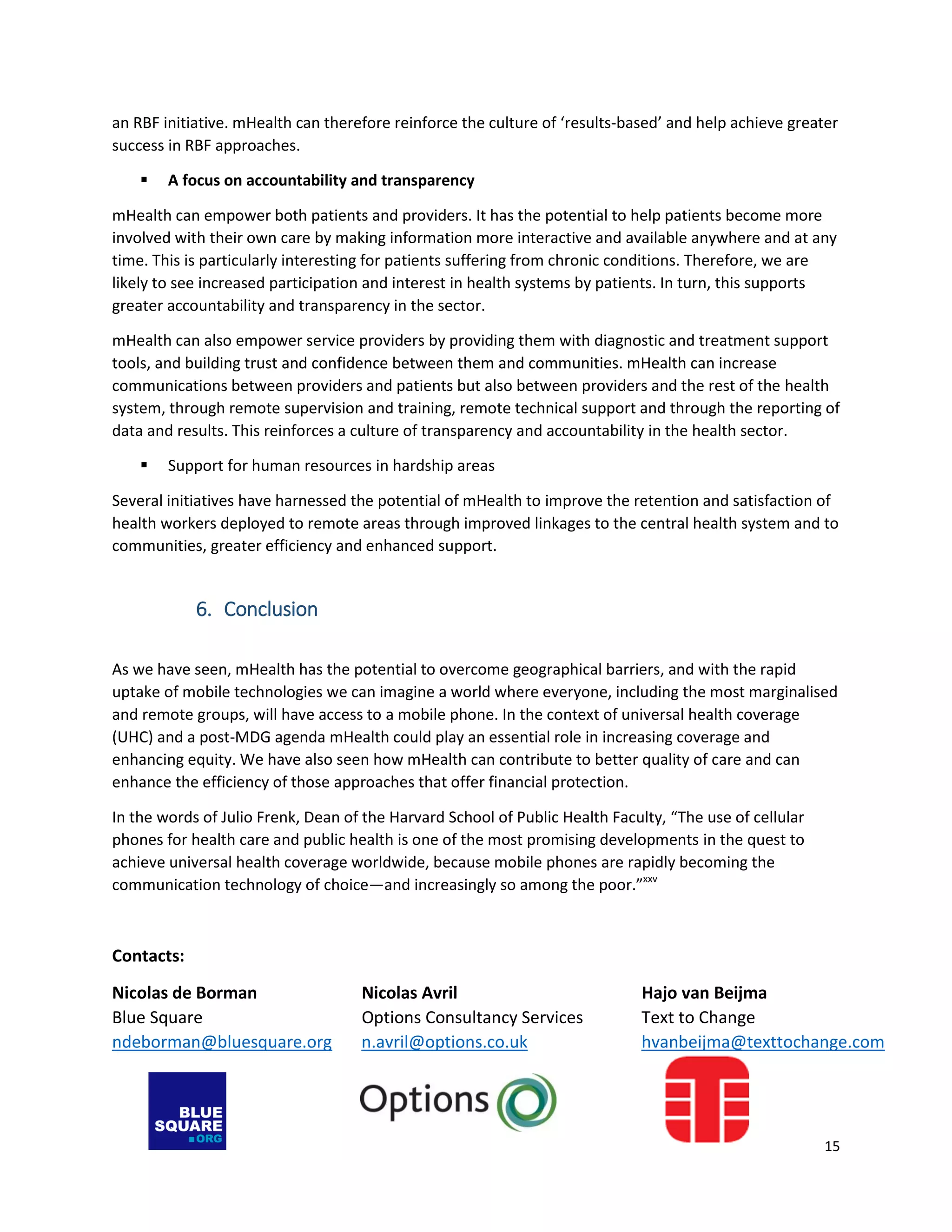 15
an RBF initiative. mHealth can therefore reinforce the culture of ‘results-based’ and help achieve greater
success in RBF approaches.
 A focus on accountability and transparency
mHealth can empower both patients and providers. It has the potential to help patients become more
involved with their own care by making information more interactive and available anywhere and at any
time. This is particularly interesting for patients suffering from chronic conditions. Therefore, we are
likely to see increased participation and interest in health systems by patients. In turn, this supports
greater accountability and transparency in the sector.
mHealth can also empower service providers by providing them with diagnostic and treatment support
tools, and building trust and confidence between them and communities. mHealth can increase
communications between providers and patients but also between providers and the rest of the health
system, through remote supervision and training, remote technical support and through the reporting of
data and results. This reinforces a culture of transparency and accountability in the health sector.
 Support for human resources in hardship areas
Several initiatives have harnessed the potential of mHealth to improve the retention and satisfaction of
health workers deployed to remote areas through improved linkages to the central health system and to
communities, greater efficiency and enhanced support.
6. Conclusion
As we have seen, mHealth has the potential to overcome geographical barriers, and with the rapid
uptake of mobile technologies we can imagine a world where everyone, including the most marginalised
and remote groups, will have access to a mobile phone. In the context of universal health coverage
(UHC) and a post-MDG agenda mHealth could play an essential role in increasing coverage and
enhancing equity. We have also seen how mHealth can contribute to better quality of care and can
enhance the efficiency of those approaches that offer financial protection.
In the words of Julio Frenk, Dean of the Harvard School of Public Health Faculty, “The use of cellular
phones for health care and public health is one of the most promising developments in the quest to
achieve universal health coverage worldwide, because mobile phones are rapidly becoming the
communication technology of choice—and increasingly so among the poor.”xxv
Contacts:
Nicolas de Borman Nicolas Avril Hajo van Beijma
Blue Square Options Consultancy Services Text to Change
ndeborman@bluesquare.org n.avril@options.co.uk hvanbeijma@texttochange.com
 