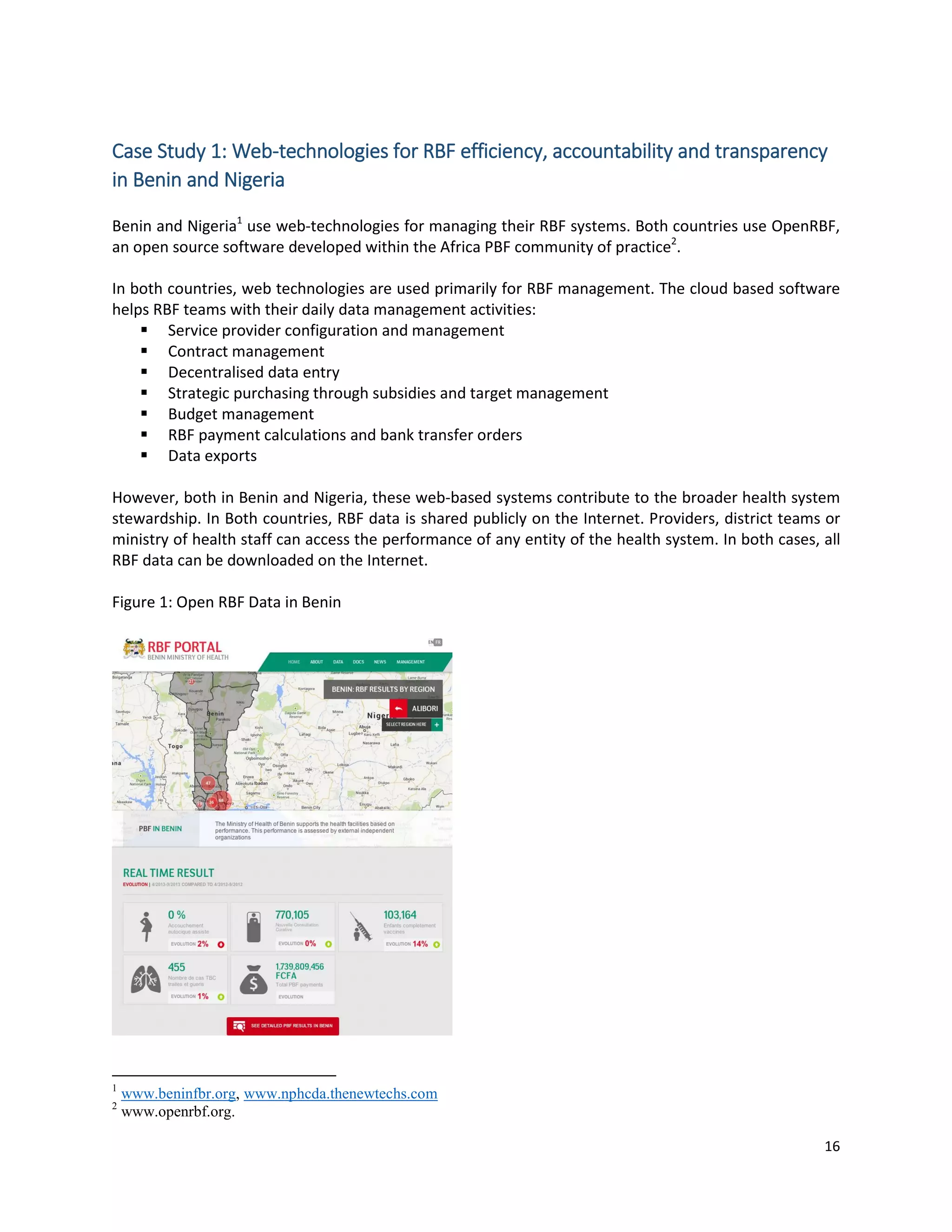 16
Case Study 1: Web-technologies for RBF efficiency, accountability and transparency
in Benin and Nigeria
Benin and Nigeria1
use web-technologies for managing their RBF systems. Both countries use OpenRBF,
an open source software developed within the Africa PBF community of practice2
.
In both countries, web technologies are used primarily for RBF management. The cloud based software
helps RBF teams with their daily data management activities:
 Service provider configuration and management
 Contract management
 Decentralised data entry
 Strategic purchasing through subsidies and target management
 Budget management
 RBF payment calculations and bank transfer orders
 Data exports
However, both in Benin and Nigeria, these web-based systems contribute to the broader health system
stewardship. In Both countries, RBF data is shared publicly on the Internet. Providers, district teams or
ministry of health staff can access the performance of any entity of the health system. In both cases, all
RBF data can be downloaded on the Internet.
Figure 1: Open RBF Data in Benin
1
www.beninfbr.org, www.nphcda.thenewtechs.com
2
www.openrbf.org.
 