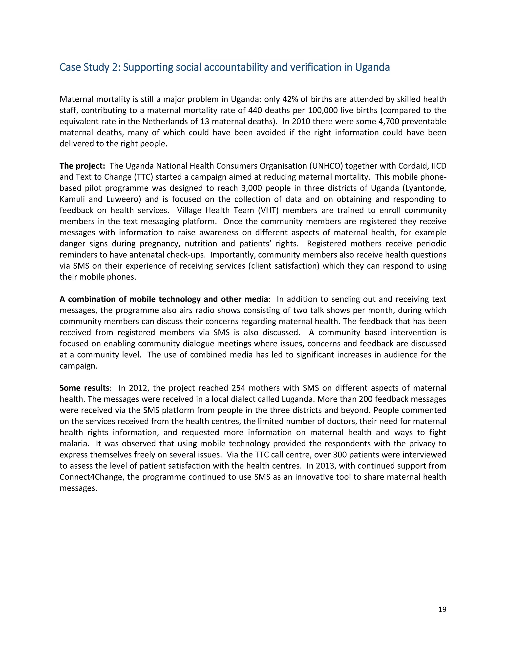 19
Case Study 2: Supporting social accountability and verification in Uganda
Maternal mortality is still a major problem in Uganda: only 42% of births are attended by skilled health
staff, contributing to a maternal mortality rate of 440 deaths per 100,000 live births (compared to the
equivalent rate in the Netherlands of 13 maternal deaths). In 2010 there were some 4,700 preventable
maternal deaths, many of which could have been avoided if the right information could have been
delivered to the right people.
The project: The Uganda National Health Consumers Organisation (UNHCO) together with Cordaid, IICD
and Text to Change (TTC) started a campaign aimed at reducing maternal mortality. This mobile phone-
based pilot programme was designed to reach 3,000 people in three districts of Uganda (Lyantonde,
Kamuli and Luweero) and is focused on the collection of data and on obtaining and responding to
feedback on health services. Village Health Team (VHT) members are trained to enroll community
members in the text messaging platform. Once the community members are registered they receive
messages with information to raise awareness on different aspects of maternal health, for example
danger signs during pregnancy, nutrition and patients’ rights. Registered mothers receive periodic
reminders to have antenatal check-ups. Importantly, community members also receive health questions
via SMS on their experience of receiving services (client satisfaction) which they can respond to using
their mobile phones.
A combination of mobile technology and other media: In addition to sending out and receiving text
messages, the programme also airs radio shows consisting of two talk shows per month, during which
community members can discuss their concerns regarding maternal health. The feedback that has been
received from registered members via SMS is also discussed. A community based intervention is
focused on enabling community dialogue meetings where issues, concerns and feedback are discussed
at a community level. The use of combined media has led to significant increases in audience for the
campaign.
Some results: In 2012, the project reached 254 mothers with SMS on different aspects of maternal
health. The messages were received in a local dialect called Luganda. More than 200 feedback messages
were received via the SMS platform from people in the three districts and beyond. People commented
on the services received from the health centres, the limited number of doctors, their need for maternal
health rights information, and requested more information on maternal health and ways to fight
malaria. It was observed that using mobile technology provided the respondents with the privacy to
express themselves freely on several issues. Via the TTC call centre, over 300 patients were interviewed
to assess the level of patient satisfaction with the health centres. In 2013, with continued support from
Connect4Change, the programme continued to use SMS as an innovative tool to share maternal health
messages.
 