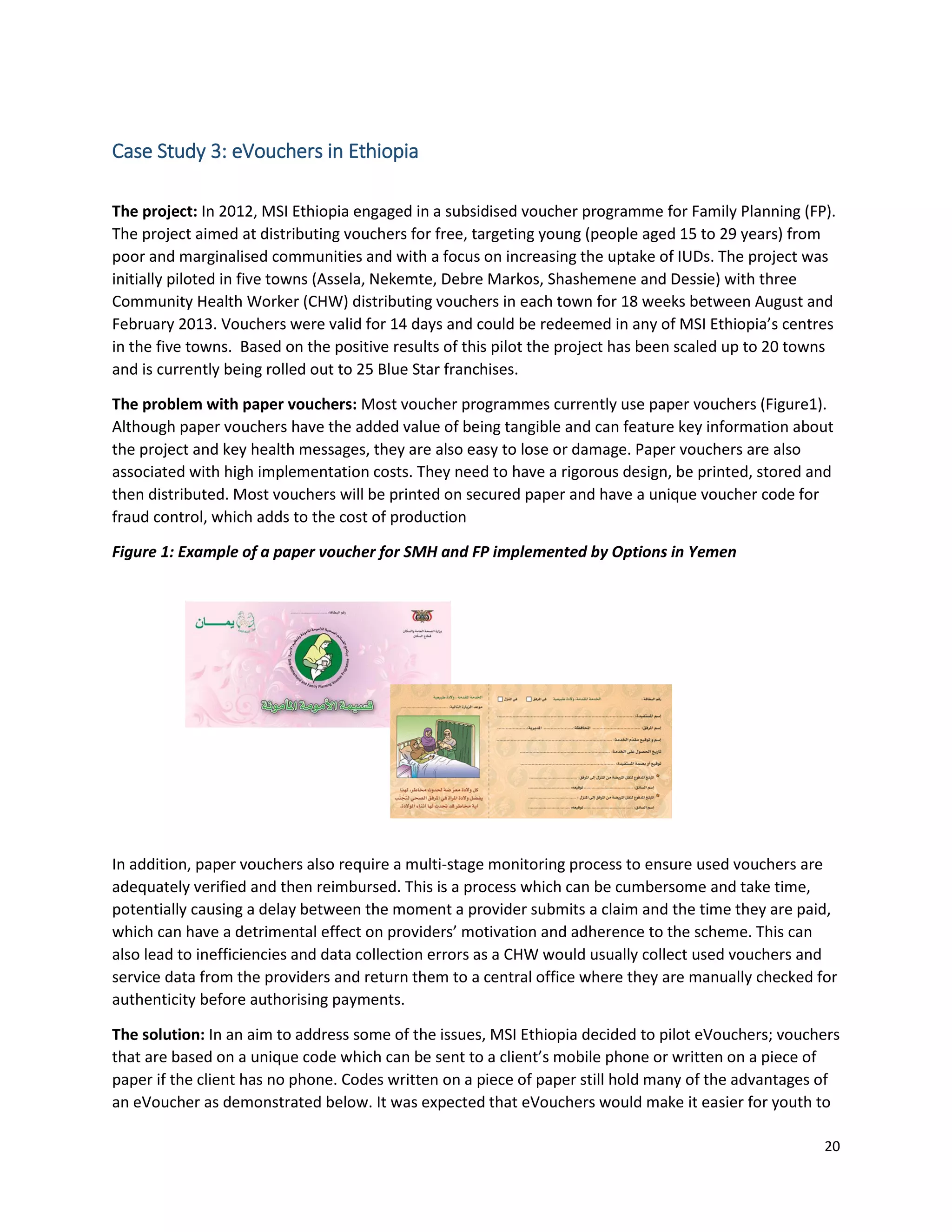 20
Case Study 3: eVouchers in Ethiopia
The project: In 2012, MSI Ethiopia engaged in a subsidised voucher programme for Family Planning (FP).
The project aimed at distributing vouchers for free, targeting young (people aged 15 to 29 years) from
poor and marginalised communities and with a focus on increasing the uptake of IUDs. The project was
initially piloted in five towns (Assela, Nekemte, Debre Markos, Shashemene and Dessie) with three
Community Health Worker (CHW) distributing vouchers in each town for 18 weeks between August and
February 2013. Vouchers were valid for 14 days and could be redeemed in any of MSI Ethiopia’s centres
in the five towns. Based on the positive results of this pilot the project has been scaled up to 20 towns
and is currently being rolled out to 25 Blue Star franchises.
The problem with paper vouchers: Most voucher programmes currently use paper vouchers (Figure1).
Although paper vouchers have the added value of being tangible and can feature key information about
the project and key health messages, they are also easy to lose or damage. Paper vouchers are also
associated with high implementation costs. They need to have a rigorous design, be printed, stored and
then distributed. Most vouchers will be printed on secured paper and have a unique voucher code for
fraud control, which adds to the cost of production
Figure 1: Example of a paper voucher for SMH and FP implemented by Options in Yemen
In addition, paper vouchers also require a multi-stage monitoring process to ensure used vouchers are
adequately verified and then reimbursed. This is a process which can be cumbersome and take time,
potentially causing a delay between the moment a provider submits a claim and the time they are paid,
which can have a detrimental effect on providers’ motivation and adherence to the scheme. This can
also lead to inefficiencies and data collection errors as a CHW would usually collect used vouchers and
service data from the providers and return them to a central office where they are manually checked for
authenticity before authorising payments.
The solution: In an aim to address some of the issues, MSI Ethiopia decided to pilot eVouchers; vouchers
that are based on a unique code which can be sent to a client’s mobile phone or written on a piece of
paper if the client has no phone. Codes written on a piece of paper still hold many of the advantages of
an eVoucher as demonstrated below. It was expected that eVouchers would make it easier for youth to
 