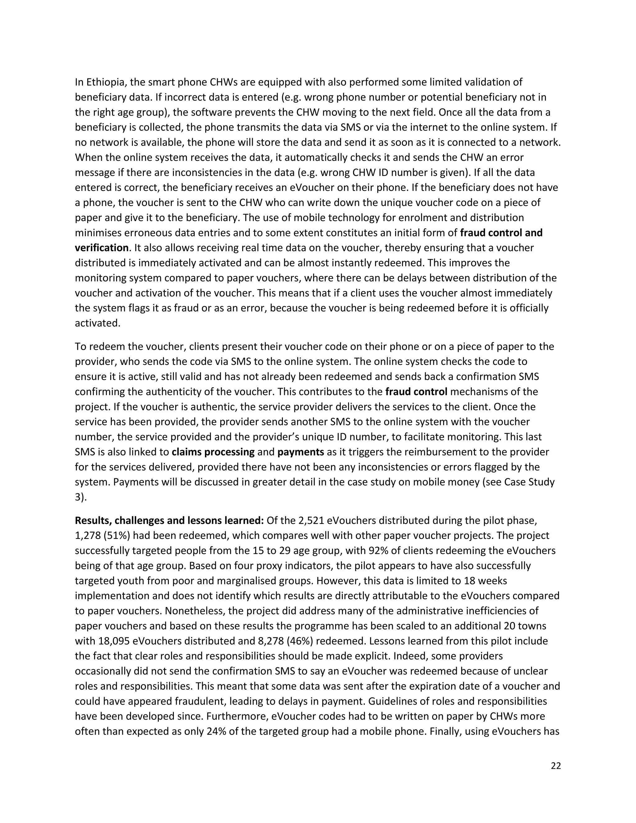 22
In Ethiopia, the smart phone CHWs are equipped with also performed some limited validation of
beneficiary data. If incorrect data is entered (e.g. wrong phone number or potential beneficiary not in
the right age group), the software prevents the CHW moving to the next field. Once all the data from a
beneficiary is collected, the phone transmits the data via SMS or via the internet to the online system. If
no network is available, the phone will store the data and send it as soon as it is connected to a network.
When the online system receives the data, it automatically checks it and sends the CHW an error
message if there are inconsistencies in the data (e.g. wrong CHW ID number is given). If all the data
entered is correct, the beneficiary receives an eVoucher on their phone. If the beneficiary does not have
a phone, the voucher is sent to the CHW who can write down the unique voucher code on a piece of
paper and give it to the beneficiary. The use of mobile technology for enrolment and distribution
minimises erroneous data entries and to some extent constitutes an initial form of fraud control and
verification. It also allows receiving real time data on the voucher, thereby ensuring that a voucher
distributed is immediately activated and can be almost instantly redeemed. This improves the
monitoring system compared to paper vouchers, where there can be delays between distribution of the
voucher and activation of the voucher. This means that if a client uses the voucher almost immediately
the system flags it as fraud or as an error, because the voucher is being redeemed before it is officially
activated.
To redeem the voucher, clients present their voucher code on their phone or on a piece of paper to the
provider, who sends the code via SMS to the online system. The online system checks the code to
ensure it is active, still valid and has not already been redeemed and sends back a confirmation SMS
confirming the authenticity of the voucher. This contributes to the fraud control mechanisms of the
project. If the voucher is authentic, the service provider delivers the services to the client. Once the
service has been provided, the provider sends another SMS to the online system with the voucher
number, the service provided and the provider’s unique ID number, to facilitate monitoring. This last
SMS is also linked to claims processing and payments as it triggers the reimbursement to the provider
for the services delivered, provided there have not been any inconsistencies or errors flagged by the
system. Payments will be discussed in greater detail in the case study on mobile money (see Case Study
3).
Results, challenges and lessons learned: Of the 2,521 eVouchers distributed during the pilot phase,
1,278 (51%) had been redeemed, which compares well with other paper voucher projects. The project
successfully targeted people from the 15 to 29 age group, with 92% of clients redeeming the eVouchers
being of that age group. Based on four proxy indicators, the pilot appears to have also successfully
targeted youth from poor and marginalised groups. However, this data is limited to 18 weeks
implementation and does not identify which results are directly attributable to the eVouchers compared
to paper vouchers. Nonetheless, the project did address many of the administrative inefficiencies of
paper vouchers and based on these results the programme has been scaled to an additional 20 towns
with 18,095 eVouchers distributed and 8,278 (46%) redeemed. Lessons learned from this pilot include
the fact that clear roles and responsibilities should be made explicit. Indeed, some providers
occasionally did not send the confirmation SMS to say an eVoucher was redeemed because of unclear
roles and responsibilities. This meant that some data was sent after the expiration date of a voucher and
could have appeared fraudulent, leading to delays in payment. Guidelines of roles and responsibilities
have been developed since. Furthermore, eVoucher codes had to be written on paper by CHWs more
often than expected as only 24% of the targeted group had a mobile phone. Finally, using eVouchers has
 