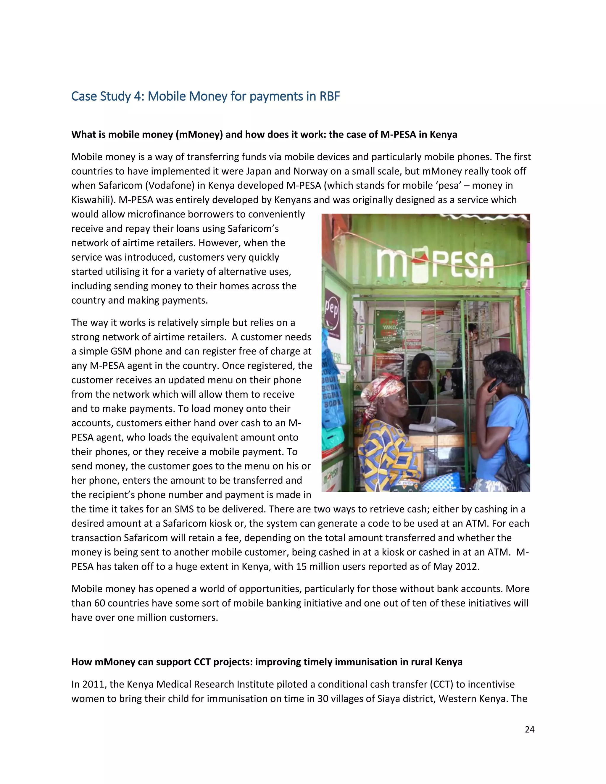 24
Case Study 4: Mobile Money for payments in RBF
What is mobile money (mMoney) and how does it work: the case of M-PESA in Kenya
Mobile money is a way of transferring funds via mobile devices and particularly mobile phones. The first
countries to have implemented it were Japan and Norway on a small scale, but mMoney really took off
when Safaricom (Vodafone) in Kenya developed M-PESA (which stands for mobile ‘pesa’ – money in
Kiswahili). M-PESA was entirely developed by Kenyans and was originally designed as a service which
would allow microfinance borrowers to conveniently
receive and repay their loans using Safaricom’s
network of airtime retailers. However, when the
service was introduced, customers very quickly
started utilising it for a variety of alternative uses,
including sending money to their homes across the
country and making payments.
The way it works is relatively simple but relies on a
strong network of airtime retailers. A customer needs
a simple GSM phone and can register free of charge at
any M-PESA agent in the country. Once registered, the
customer receives an updated menu on their phone
from the network which will allow them to receive
and to make payments. To load money onto their
accounts, customers either hand over cash to an M-
PESA agent, who loads the equivalent amount onto
their phones, or they receive a mobile payment. To
send money, the customer goes to the menu on his or
her phone, enters the amount to be transferred and
the recipient’s phone number and payment is made in
the time it takes for an SMS to be delivered. There are two ways to retrieve cash; either by cashing in a
desired amount at a Safaricom kiosk or, the system can generate a code to be used at an ATM. For each
transaction Safaricom will retain a fee, depending on the total amount transferred and whether the
money is being sent to another mobile customer, being cashed in at a kiosk or cashed in at an ATM. M-
PESA has taken off to a huge extent in Kenya, with 15 million users reported as of May 2012.
Mobile money has opened a world of opportunities, particularly for those without bank accounts. More
than 60 countries have some sort of mobile banking initiative and one out of ten of these initiatives will
have over one million customers.
How mMoney can support CCT projects: improving timely immunisation in rural Kenya
In 2011, the Kenya Medical Research Institute piloted a conditional cash transfer (CCT) to incentivise
women to bring their child for immunisation on time in 30 villages of Siaya district, Western Kenya. The
 