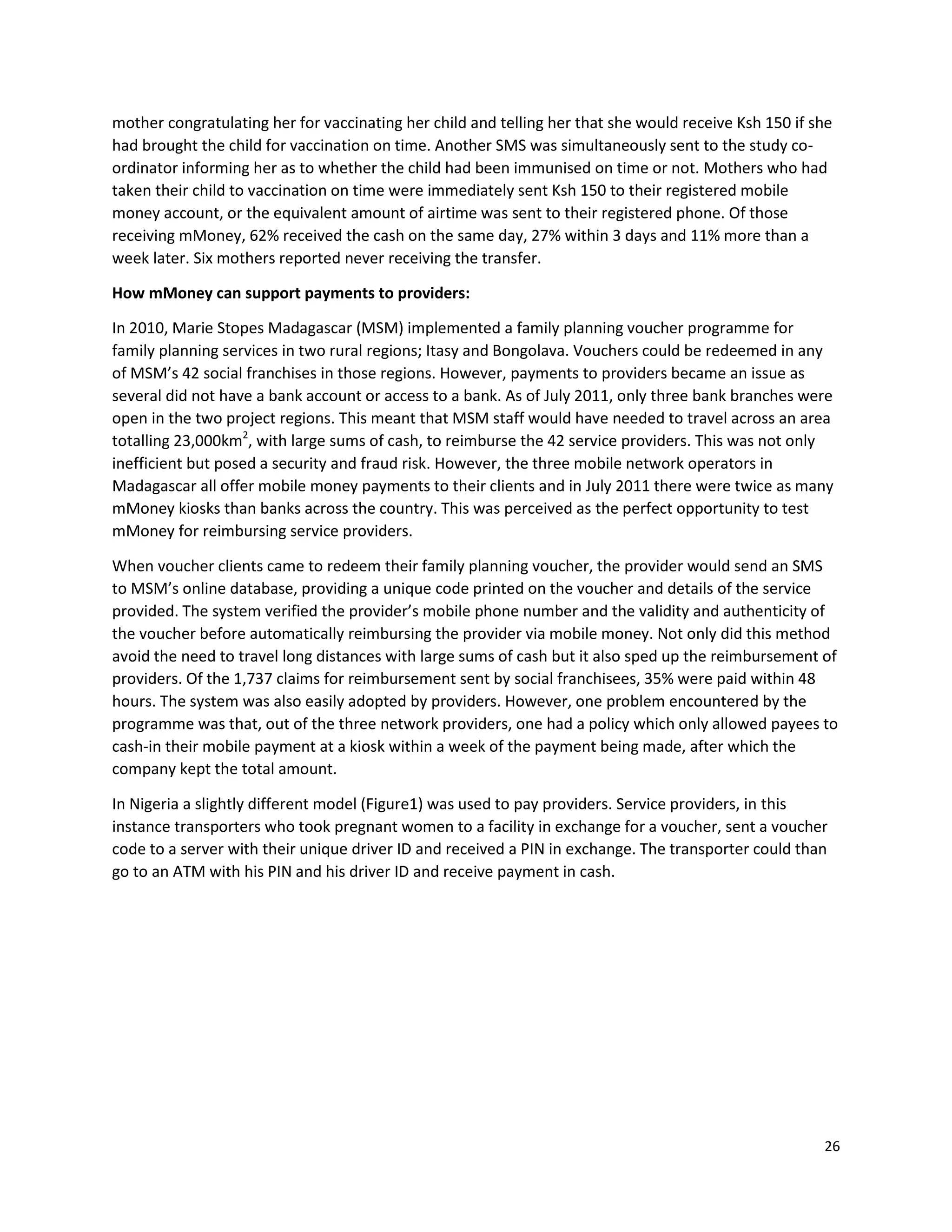 26
mother congratulating her for vaccinating her child and telling her that she would receive Ksh 150 if she
had brought the child for vaccination on time. Another SMS was simultaneously sent to the study co-
ordinator informing her as to whether the child had been immunised on time or not. Mothers who had
taken their child to vaccination on time were immediately sent Ksh 150 to their registered mobile
money account, or the equivalent amount of airtime was sent to their registered phone. Of those
receiving mMoney, 62% received the cash on the same day, 27% within 3 days and 11% more than a
week later. Six mothers reported never receiving the transfer.
How mMoney can support payments to providers:
In 2010, Marie Stopes Madagascar (MSM) implemented a family planning voucher programme for
family planning services in two rural regions; Itasy and Bongolava. Vouchers could be redeemed in any
of MSM’s 42 social franchises in those regions. However, payments to providers became an issue as
several did not have a bank account or access to a bank. As of July 2011, only three bank branches were
open in the two project regions. This meant that MSM staff would have needed to travel across an area
totalling 23,000km2
, with large sums of cash, to reimburse the 42 service providers. This was not only
inefficient but posed a security and fraud risk. However, the three mobile network operators in
Madagascar all offer mobile money payments to their clients and in July 2011 there were twice as many
mMoney kiosks than banks across the country. This was perceived as the perfect opportunity to test
mMoney for reimbursing service providers.
When voucher clients came to redeem their family planning voucher, the provider would send an SMS
to MSM’s online database, providing a unique code printed on the voucher and details of the service
provided. The system verified the provider’s mobile phone number and the validity and authenticity of
the voucher before automatically reimbursing the provider via mobile money. Not only did this method
avoid the need to travel long distances with large sums of cash but it also sped up the reimbursement of
providers. Of the 1,737 claims for reimbursement sent by social franchisees, 35% were paid within 48
hours. The system was also easily adopted by providers. However, one problem encountered by the
programme was that, out of the three network providers, one had a policy which only allowed payees to
cash-in their mobile payment at a kiosk within a week of the payment being made, after which the
company kept the total amount.
In Nigeria a slightly different model (Figure1) was used to pay providers. Service providers, in this
instance transporters who took pregnant women to a facility in exchange for a voucher, sent a voucher
code to a server with their unique driver ID and received a PIN in exchange. The transporter could than
go to an ATM with his PIN and his driver ID and receive payment in cash.
 