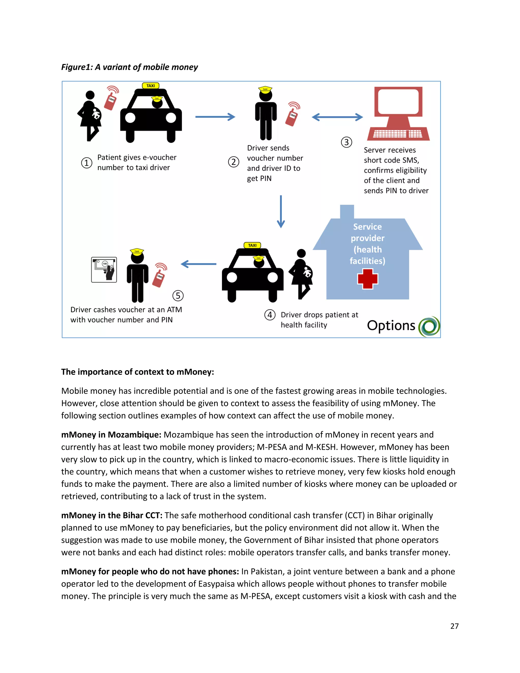 27
Figure1: A variant of mobile money
The importance of context to mMoney:
Mobile money has incredible potential and is one of the fastest growing areas in mobile technologies.
However, close attention should be given to context to assess the feasibility of using mMoney. The
following section outlines examples of how context can affect the use of mobile money.
mMoney in Mozambique: Mozambique has seen the introduction of mMoney in recent years and
currently has at least two mobile money providers; M-PESA and M-KESH. However, mMoney has been
very slow to pick up in the country, which is linked to macro-economic issues. There is little liquidity in
the country, which means that when a customer wishes to retrieve money, very few kiosks hold enough
funds to make the payment. There are also a limited number of kiosks where money can be uploaded or
retrieved, contributing to a lack of trust in the system.
mMoney in the Bihar CCT: The safe motherhood conditional cash transfer (CCT) in Bihar originally
planned to use mMoney to pay beneficiaries, but the policy environment did not allow it. When the
suggestion was made to use mobile money, the Government of Bihar insisted that phone operators
were not banks and each had distinct roles: mobile operators transfer calls, and banks transfer money.
mMoney for people who do not have phones: In Pakistan, a joint venture between a bank and a phone
operator led to the development of Easypaisa which allows people without phones to transfer mobile
money. The principle is very much the same as M-PESA, except customers visit a kiosk with cash and the
 
