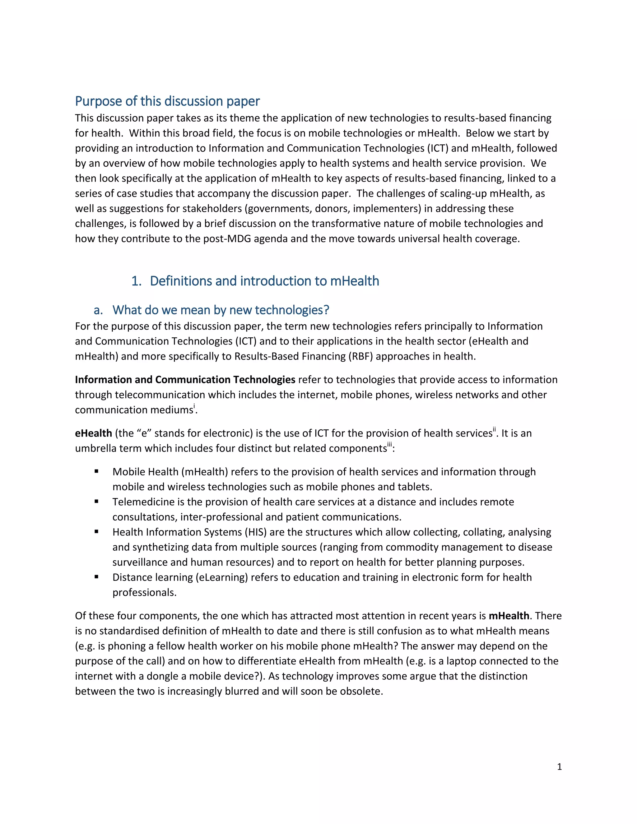 1
Purpose of this discussion paper
This discussion paper takes as its theme the application of new technologies to results-based financing
for health. Within this broad field, the focus is on mobile technologies or mHealth. Below we start by
providing an introduction to Information and Communication Technologies (ICT) and mHealth, followed
by an overview of how mobile technologies apply to health systems and health service provision. We
then look specifically at the application of mHealth to key aspects of results-based financing, linked to a
series of case studies that accompany the discussion paper. The challenges of scaling-up mHealth, as
well as suggestions for stakeholders (governments, donors, implementers) in addressing these
challenges, is followed by a brief discussion on the transformative nature of mobile technologies and
how they contribute to the post-MDG agenda and the move towards universal health coverage.
1. Definitions and introduction to mHealth
a. What do we mean by new technologies?
For the purpose of this discussion paper, the term new technologies refers principally to Information
and Communication Technologies (ICT) and to their applications in the health sector (eHealth and
mHealth) and more specifically to Results-Based Financing (RBF) approaches in health.
Information and Communication Technologies refer to technologies that provide access to information
through telecommunication which includes the internet, mobile phones, wireless networks and other
communication mediumsi
.
eHealth (the “e” stands for electronic) is the use of ICT for the provision of health servicesii
. It is an
umbrella term which includes four distinct but related componentsiii
:
 Mobile Health (mHealth) refers to the provision of health services and information through
mobile and wireless technologies such as mobile phones and tablets.
 Telemedicine is the provision of health care services at a distance and includes remote
consultations, inter-professional and patient communications.
 Health Information Systems (HIS) are the structures which allow collecting, collating, analysing
and synthetizing data from multiple sources (ranging from commodity management to disease
surveillance and human resources) and to report on health for better planning purposes.
 Distance learning (eLearning) refers to education and training in electronic form for health
professionals.
Of these four components, the one which has attracted most attention in recent years is mHealth. There
is no standardised definition of mHealth to date and there is still confusion as to what mHealth means
(e.g. is phoning a fellow health worker on his mobile phone mHealth? The answer may depend on the
purpose of the call) and on how to differentiate eHealth from mHealth (e.g. is a laptop connected to the
internet with a dongle a mobile device?). As technology improves some argue that the distinction
between the two is increasingly blurred and will soon be obsolete.
 