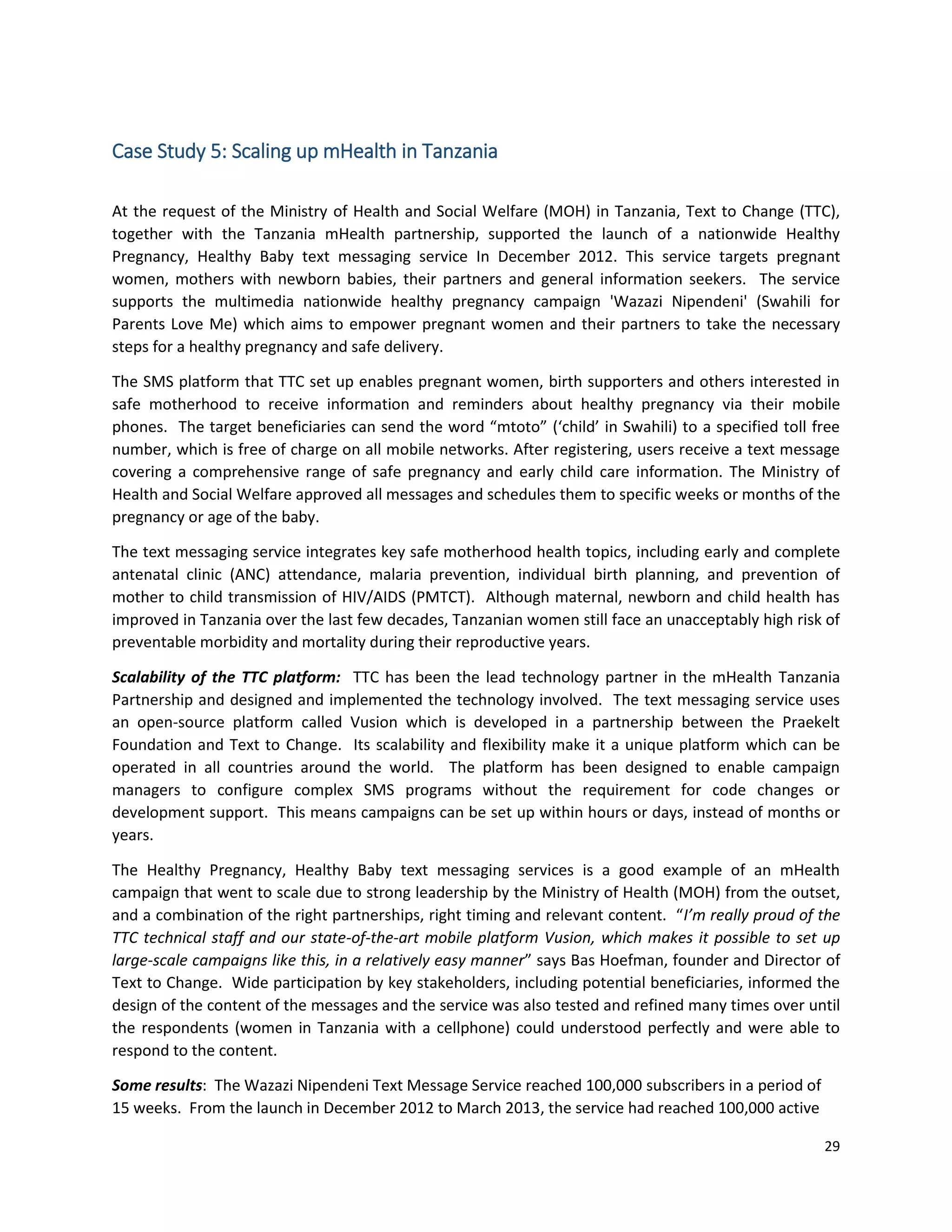 29
Case Study 5: Scaling up mHealth in Tanzania
At the request of the Ministry of Health and Social Welfare (MOH) in Tanzania, Text to Change (TTC),
together with the Tanzania mHealth partnership, supported the launch of a nationwide Healthy
Pregnancy, Healthy Baby text messaging service In December 2012. This service targets pregnant
women, mothers with newborn babies, their partners and general information seekers. The service
supports the multimedia nationwide healthy pregnancy campaign 'Wazazi Nipendeni' (Swahili for
Parents Love Me) which aims to empower pregnant women and their partners to take the necessary
steps for a healthy pregnancy and safe delivery.
The SMS platform that TTC set up enables pregnant women, birth supporters and others interested in
safe motherhood to receive information and reminders about healthy pregnancy via their mobile
phones. The target beneficiaries can send the word “mtoto” (‘child’ in Swahili) to a specified toll free
number, which is free of charge on all mobile networks. After registering, users receive a text message
covering a comprehensive range of safe pregnancy and early child care information. The Ministry of
Health and Social Welfare approved all messages and schedules them to specific weeks or months of the
pregnancy or age of the baby.
The text messaging service integrates key safe motherhood health topics, including early and complete
antenatal clinic (ANC) attendance, malaria prevention, individual birth planning, and prevention of
mother to child transmission of HIV/AIDS (PMTCT). Although maternal, newborn and child health has
improved in Tanzania over the last few decades, Tanzanian women still face an unacceptably high risk of
preventable morbidity and mortality during their reproductive years.
Scalability of the TTC platform: TTC has been the lead technology partner in the mHealth Tanzania
Partnership and designed and implemented the technology involved. The text messaging service uses
an open-source platform called Vusion which is developed in a partnership between the Praekelt
Foundation and Text to Change. Its scalability and flexibility make it a unique platform which can be
operated in all countries around the world. The platform has been designed to enable campaign
managers to configure complex SMS programs without the requirement for code changes or
development support. This means campaigns can be set up within hours or days, instead of months or
years.
The Healthy Pregnancy, Healthy Baby text messaging services is a good example of an mHealth
campaign that went to scale due to strong leadership by the Ministry of Health (MOH) from the outset,
and a combination of the right partnerships, right timing and relevant content. “I’m really proud of the
TTC technical staff and our state-of-the-art mobile platform Vusion, which makes it possible to set up
large-scale campaigns like this, in a relatively easy manner” says Bas Hoefman, founder and Director of
Text to Change. Wide participation by key stakeholders, including potential beneficiaries, informed the
design of the content of the messages and the service was also tested and refined many times over until
the respondents (women in Tanzania with a cellphone) could understood perfectly and were able to
respond to the content.
Some results: The Wazazi Nipendeni Text Message Service reached 100,000 subscribers in a period of
15 weeks. From the launch in December 2012 to March 2013, the service had reached 100,000 active
 