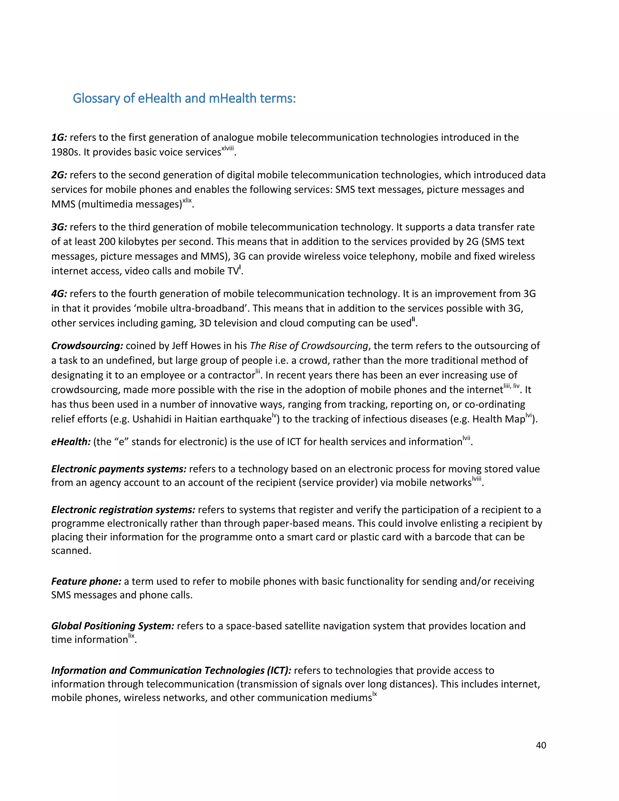 40
Glossary of eHealth and mHealth terms:
1G: refers to the first generation of analogue mobile telecommunication technologies introduced in the
1980s. It provides basic voice servicesxlviii
.
2G: refers to the second generation of digital mobile telecommunication technologies, which introduced data
services for mobile phones and enables the following services: SMS text messages, picture messages and
MMS (multimedia messages)xlix
.
3G: refers to the third generation of mobile telecommunication technology. It supports a data transfer rate
of at least 200 kilobytes per second. This means that in addition to the services provided by 2G (SMS text
messages, picture messages and MMS), 3G can provide wireless voice telephony, mobile and fixed wireless
internet access, video calls and mobile TVl
.
4G: refers to the fourth generation of mobile telecommunication technology. It is an improvement from 3G
in that it provides ‘mobile ultra-broadband’. This means that in addition to the services possible with 3G,
other services including gaming, 3D television and cloud computing can be usedli
.
Crowdsourcing: coined by Jeff Howes in his The Rise of Crowdsourcing, the term refers to the outsourcing of
a task to an undefined, but large group of people i.e. a crowd, rather than the more traditional method of
designating it to an employee or a contractorlii
. In recent years there has been an ever increasing use of
crowdsourcing, made more possible with the rise in the adoption of mobile phones and the internetliii, liv
. It
has thus been used in a number of innovative ways, ranging from tracking, reporting on, or co-ordinating
relief efforts (e.g. Ushahidi in Haitian earthquakelv
) to the tracking of infectious diseases (e.g. Health Maplvi
).
eHealth: (the “e” stands for electronic) is the use of ICT for health services and informationlvii
.
Electronic payments systems: refers to a technology based on an electronic process for moving stored value
from an agency account to an account of the recipient (service provider) via mobile networkslviii
.
Electronic registration systems: refers to systems that register and verify the participation of a recipient to a
programme electronically rather than through paper-based means. This could involve enlisting a recipient by
placing their information for the programme onto a smart card or plastic card with a barcode that can be
scanned.
Feature phone: a term used to refer to mobile phones with basic functionality for sending and/or receiving
SMS messages and phone calls.
Global Positioning System: refers to a space-based satellite navigation system that provides location and
time informationlix
.
Information and Communication Technologies (ICT): refers to technologies that provide access to
information through telecommunication (transmission of signals over long distances). This includes internet,
mobile phones, wireless networks, and other communication mediumslx
 