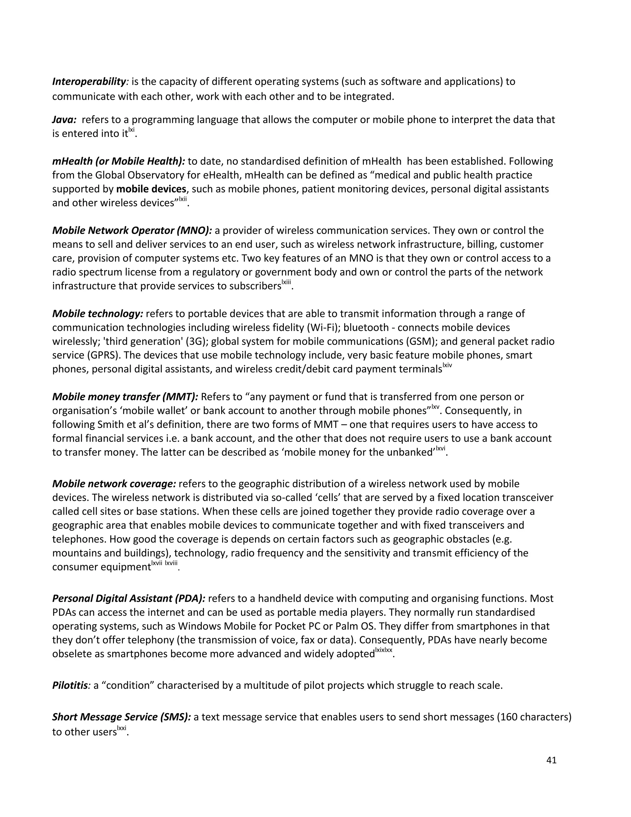 41
Interoperability: is the capacity of different operating systems (such as software and applications) to
communicate with each other, work with each other and to be integrated.
Java: refers to a programming language that allows the computer or mobile phone to interpret the data that
is entered into itlxi
.
mHealth (or Mobile Health): to date, no standardised definition of mHealth has been established. Following
from the Global Observatory for eHealth, mHealth can be defined as “medical and public health practice
supported by mobile devices, such as mobile phones, patient monitoring devices, personal digital assistants
and other wireless devices”lxii
.
Mobile Network Operator (MNO): a provider of wireless communication services. They own or control the
means to sell and deliver services to an end user, such as wireless network infrastructure, billing, customer
care, provision of computer systems etc. Two key features of an MNO is that they own or control access to a
radio spectrum license from a regulatory or government body and own or control the parts of the network
infrastructure that provide services to subscriberslxiii
.
Mobile technology: refers to portable devices that are able to transmit information through a range of
communication technologies including wireless fidelity (Wi-Fi); bluetooth - connects mobile devices
wirelessly; 'third generation' (3G); global system for mobile communications (GSM); and general packet radio
service (GPRS). The devices that use mobile technology include, very basic feature mobile phones, smart
phones, personal digital assistants, and wireless credit/debit card payment terminalslxiv
Mobile money transfer (MMT): Refers to “any payment or fund that is transferred from one person or
organisation’s ‘mobile wallet’ or bank account to another through mobile phones”lxv
. Consequently, in
following Smith et al’s definition, there are two forms of MMT – one that requires users to have access to
formal financial services i.e. a bank account, and the other that does not require users to use a bank account
to transfer money. The latter can be described as ‘mobile money for the unbanked’lxvi
.
Mobile network coverage: refers to the geographic distribution of a wireless network used by mobile
devices. The wireless network is distributed via so-called ‘cells’ that are served by a fixed location transceiver
called cell sites or base stations. When these cells are joined together they provide radio coverage over a
geographic area that enables mobile devices to communicate together and with fixed transceivers and
telephones. How good the coverage is depends on certain factors such as geographic obstacles (e.g.
mountains and buildings), technology, radio frequency and the sensitivity and transmit efficiency of the
consumer equipmentlxvii lxviii
.
Personal Digital Assistant (PDA): refers to a handheld device with computing and organising functions. Most
PDAs can access the internet and can be used as portable media players. They normally run standardised
operating systems, such as Windows Mobile for Pocket PC or Palm OS. They differ from smartphones in that
they don’t offer telephony (the transmission of voice, fax or data). Consequently, PDAs have nearly become
obselete as smartphones become more advanced and widely adoptedlxixlxx
.
Pilotitis: a “condition” characterised by a multitude of pilot projects which struggle to reach scale.
Short Message Service (SMS): a text message service that enables users to send short messages (160 characters)
to other userslxxi
.
 