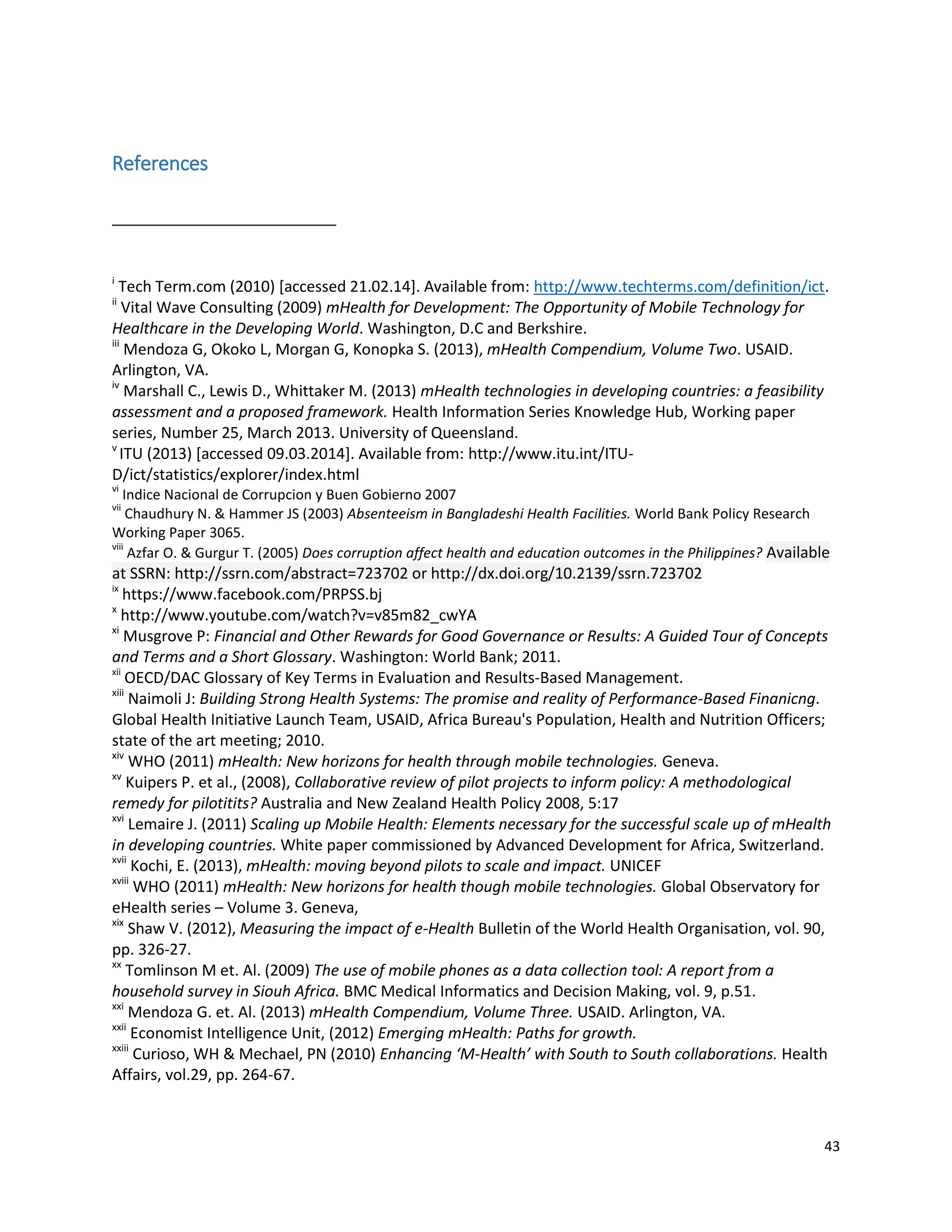 43
References
i
Tech Term.com (2010) [accessed 21.02.14]. Available from: http://www.techterms.com/definition/ict.
ii
Vital Wave Consulting (2009) mHealth for Development: The Opportunity of Mobile Technology for
Healthcare in the Developing World. Washington, D.C and Berkshire.
iii
Mendoza G, Okoko L, Morgan G, Konopka S. (2013), mHealth Compendium, Volume Two. USAID.
Arlington, VA.
iv
Marshall C., Lewis D., Whittaker M. (2013) mHealth technologies in developing countries: a feasibility
assessment and a proposed framework. Health Information Series Knowledge Hub, Working paper
series, Number 25, March 2013. University of Queensland.
v
ITU (2013) [accessed 09.03.2014]. Available from: http://www.itu.int/ITU-
D/ict/statistics/explorer/index.html
vi
Indice Nacional de Corrupcion y Buen Gobierno 2007
vii
Chaudhury N. & Hammer JS (2003) Absenteeism in Bangladeshi Health Facilities. World Bank Policy Research
Working Paper 3065.
viii
Azfar O. & Gurgur T. (2005) Does corruption affect health and education outcomes in the Philippines? Available
at SSRN: http://ssrn.com/abstract=723702 or http://dx.doi.org/10.2139/ssrn.723702
ix
https://www.facebook.com/PRPSS.bj
x
http://www.youtube.com/watch?v=v85m82_cwYA
xi
Musgrove P: Financial and Other Rewards for Good Governance or Results: A Guided Tour of Concepts
and Terms and a Short Glossary. Washington: World Bank; 2011.
xii
OECD/DAC Glossary of Key Terms in Evaluation and Results-Based Management.
xiii
Naimoli J: Building Strong Health Systems: The promise and reality of Performance-Based Finanicng.
Global Health Initiative Launch Team, USAID, Africa Bureau's Population, Health and Nutrition Officers;
state of the art meeting; 2010.
xiv
WHO (2011) mHealth: New horizons for health through mobile technologies. Geneva.
xv
Kuipers P. et al., (2008), Collaborative review of pilot projects to inform policy: A methodological
remedy for pilotitits? Australia and New Zealand Health Policy 2008, 5:17
xvi
Lemaire J. (2011) Scaling up Mobile Health: Elements necessary for the successful scale up of mHealth
in developing countries. White paper commissioned by Advanced Development for Africa, Switzerland.
xvii
Kochi, E. (2013), mHealth: moving beyond pilots to scale and impact. UNICEF
xviii
WHO (2011) mHealth: New horizons for health though mobile technologies. Global Observatory for
eHealth series – Volume 3. Geneva,
xix
Shaw V. (2012), Measuring the impact of e-Health Bulletin of the World Health Organisation, vol. 90,
pp. 326-27.
xx
Tomlinson M et. Al. (2009) The use of mobile phones as a data collection tool: A report from a
household survey in Siouh Africa. BMC Medical Informatics and Decision Making, vol. 9, p.51.
xxi
Mendoza G. et. Al. (2013) mHealth Compendium, Volume Three. USAID. Arlington, VA.
xxii
Economist Intelligence Unit, (2012) Emerging mHealth: Paths for growth.
xxiii
Curioso, WH & Mechael, PN (2010) Enhancing ‘M-Health’ with South to South collaborations. Health
Affairs, vol.29, pp. 264-67.
 