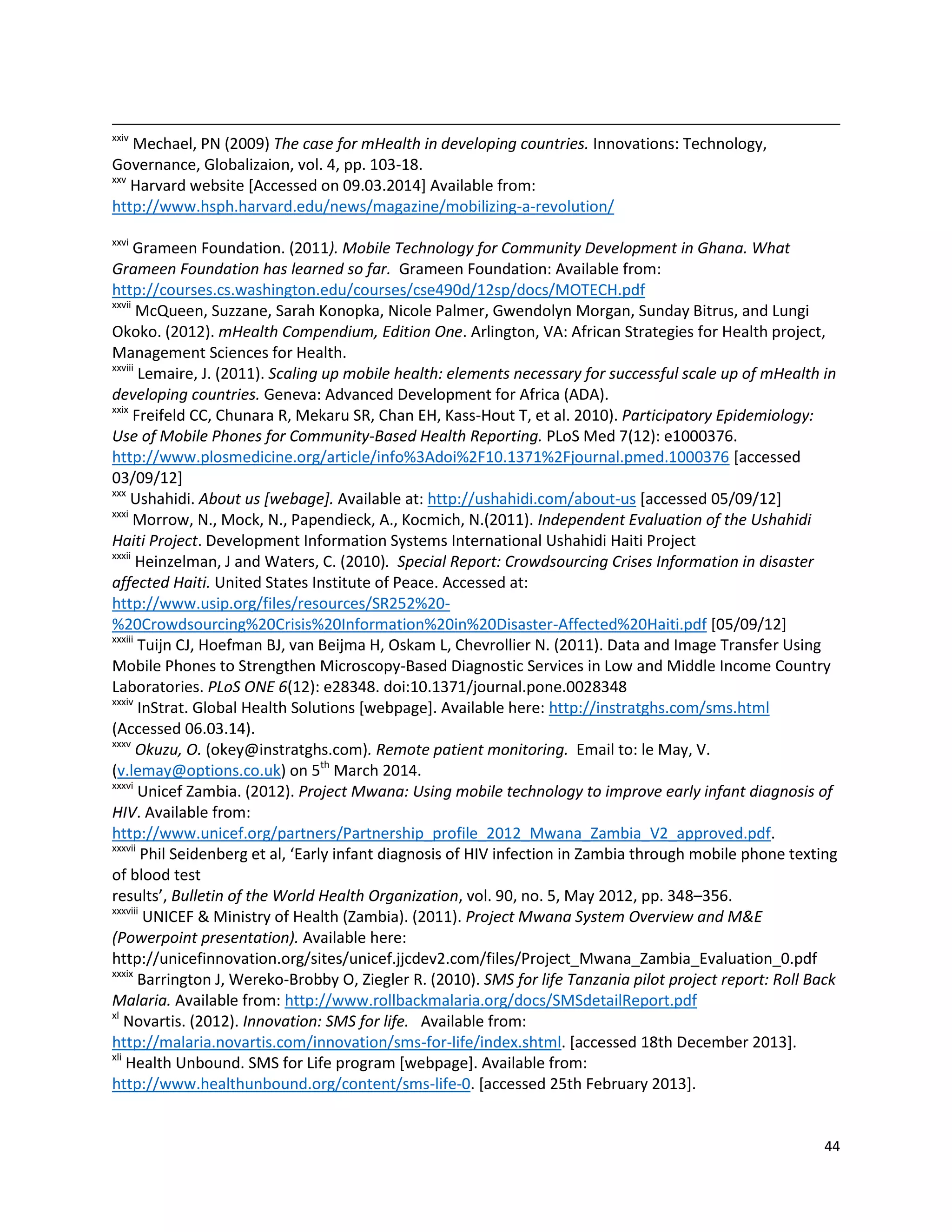 44
xxiv
Mechael, PN (2009) The case for mHealth in developing countries. Innovations: Technology,
Governance, Globalizaion, vol. 4, pp. 103-18.
xxv
Harvard website [Accessed on 09.03.2014] Available from:
http://www.hsph.harvard.edu/news/magazine/mobilizing-a-revolution/
xxvi
Grameen Foundation. (2011). Mobile Technology for Community Development in Ghana. What
Grameen Foundation has learned so far. Grameen Foundation: Available from:
http://courses.cs.washington.edu/courses/cse490d/12sp/docs/MOTECH.pdf
xxvii
McQueen, Suzzane, Sarah Konopka, Nicole Palmer, Gwendolyn Morgan, Sunday Bitrus, and Lungi
Okoko. (2012). mHealth Compendium, Edition One. Arlington, VA: African Strategies for Health project,
Management Sciences for Health.
xxviii
Lemaire, J. (2011). Scaling up mobile health: elements necessary for successful scale up of mHealth in
developing countries. Geneva: Advanced Development for Africa (ADA).
xxix
Freifeld CC, Chunara R, Mekaru SR, Chan EH, Kass-Hout T, et al. 2010). Participatory Epidemiology:
Use of Mobile Phones for Community-Based Health Reporting. PLoS Med 7(12): e1000376.
http://www.plosmedicine.org/article/info%3Adoi%2F10.1371%2Fjournal.pmed.1000376 [accessed
03/09/12]
xxx
Ushahidi. About us [webage]. Available at: http://ushahidi.com/about-us [accessed 05/09/12]
xxxi
Morrow, N., Mock, N., Papendieck, A., Kocmich, N.(2011). Independent Evaluation of the Ushahidi
Haiti Project. Development Information Systems International Ushahidi Haiti Project
xxxii
Heinzelman, J and Waters, C. (2010). Special Report: Crowdsourcing Crises Information in disaster
affected Haiti. United States Institute of Peace. Accessed at:
http://www.usip.org/files/resources/SR252%20-
%20Crowdsourcing%20Crisis%20Information%20in%20Disaster-Affected%20Haiti.pdf [05/09/12]
xxxiii
Tuijn CJ, Hoefman BJ, van Beijma H, Oskam L, Chevrollier N. (2011). Data and Image Transfer Using
Mobile Phones to Strengthen Microscopy-Based Diagnostic Services in Low and Middle Income Country
Laboratories. PLoS ONE 6(12): e28348. doi:10.1371/journal.pone.0028348
xxxiv
InStrat. Global Health Solutions [webpage]. Available here: http://instratghs.com/sms.html
(Accessed 06.03.14).
xxxv
Okuzu, O. (okey@instratghs.com). Remote patient monitoring. Email to: le May, V.
(v.lemay@options.co.uk) on 5th
March 2014.
xxxvi
Unicef Zambia. (2012). Project Mwana: Using mobile technology to improve early infant diagnosis of
HIV. Available from:
http://www.unicef.org/partners/Partnership_profile_2012_Mwana_Zambia_V2_approved.pdf.
xxxvii
Phil Seidenberg et al, ‘Early infant diagnosis of HIV infection in Zambia through mobile phone texting
of blood test
results’, Bulletin of the World Health Organization, vol. 90, no. 5, May 2012, pp. 348–356.
xxxviii
UNICEF & Ministry of Health (Zambia). (2011). Project Mwana System Overview and M&E
(Powerpoint presentation). Available here:
http://unicefinnovation.org/sites/unicef.jjcdev2.com/files/Project_Mwana_Zambia_Evaluation_0.pdf
xxxix
Barrington J, Wereko-Brobby O, Ziegler R. (2010). SMS for life Tanzania pilot project report: Roll Back
Malaria. Available from: http://www.rollbackmalaria.org/docs/SMSdetailReport.pdf
xl
Novartis. (2012). Innovation: SMS for life. Available from:
http://malaria.novartis.com/innovation/sms-for-life/index.shtml. [accessed 18th December 2013].
xli
Health Unbound. SMS for Life program [webpage]. Available from:
http://www.healthunbound.org/content/sms-life-0. [accessed 25th February 2013].
 