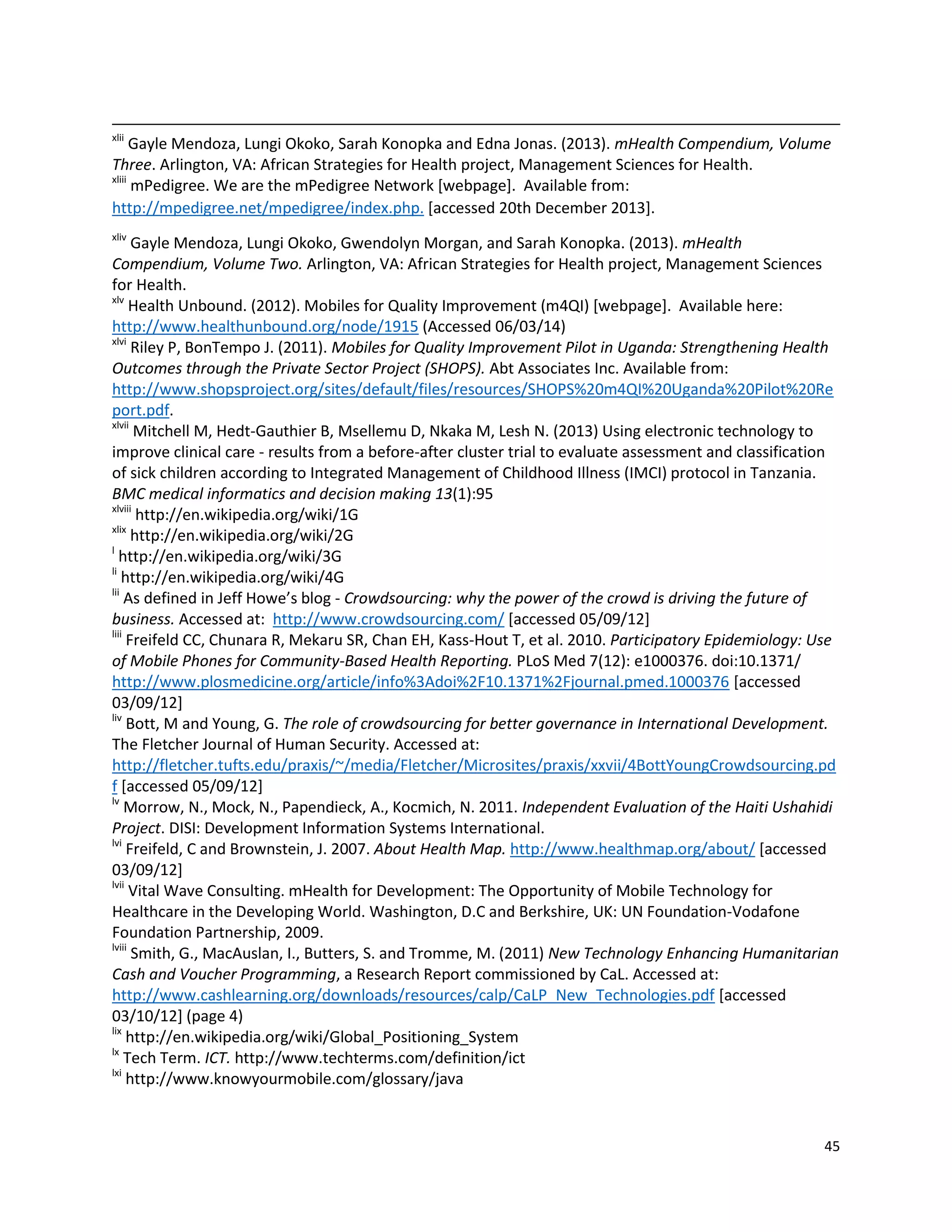 45
xlii
Gayle Mendoza, Lungi Okoko, Sarah Konopka and Edna Jonas. (2013). mHealth Compendium, Volume
Three. Arlington, VA: African Strategies for Health project, Management Sciences for Health.
xliii
mPedigree. We are the mPedigree Network [webpage]. Available from:
http://mpedigree.net/mpedigree/index.php. [accessed 20th December 2013].
xliv
Gayle Mendoza, Lungi Okoko, Gwendolyn Morgan, and Sarah Konopka. (2013). mHealth
Compendium, Volume Two. Arlington, VA: African Strategies for Health project, Management Sciences
for Health.
xlv
Health Unbound. (2012). Mobiles for Quality Improvement (m4QI) [webpage]. Available here:
http://www.healthunbound.org/node/1915 (Accessed 06/03/14)
xlvi
Riley P, BonTempo J. (2011). Mobiles for Quality Improvement Pilot in Uganda: Strengthening Health
Outcomes through the Private Sector Project (SHOPS). Abt Associates Inc. Available from:
http://www.shopsproject.org/sites/default/files/resources/SHOPS%20m4QI%20Uganda%20Pilot%20Re
port.pdf.
xlvii
Mitchell M, Hedt-Gauthier B, Msellemu D, Nkaka M, Lesh N. (2013) Using electronic technology to
improve clinical care - results from a before-after cluster trial to evaluate assessment and classification
of sick children according to Integrated Management of Childhood Illness (IMCI) protocol in Tanzania.
BMC medical informatics and decision making 13(1):95
xlviii
http://en.wikipedia.org/wiki/1G
xlix
http://en.wikipedia.org/wiki/2G
l
http://en.wikipedia.org/wiki/3G
li
http://en.wikipedia.org/wiki/4G
lii
As defined in Jeff Howe’s blog - Crowdsourcing: why the power of the crowd is driving the future of
business. Accessed at: http://www.crowdsourcing.com/ [accessed 05/09/12]
liii
Freifeld CC, Chunara R, Mekaru SR, Chan EH, Kass-Hout T, et al. 2010. Participatory Epidemiology: Use
of Mobile Phones for Community-Based Health Reporting. PLoS Med 7(12): e1000376. doi:10.1371/
http://www.plosmedicine.org/article/info%3Adoi%2F10.1371%2Fjournal.pmed.1000376 [accessed
03/09/12]
liv
Bott, M and Young, G. The role of crowdsourcing for better governance in International Development.
The Fletcher Journal of Human Security. Accessed at:
http://fletcher.tufts.edu/praxis/~/media/Fletcher/Microsites/praxis/xxvii/4BottYoungCrowdsourcing.pd
f [accessed 05/09/12]
lv
Morrow, N., Mock, N., Papendieck, A., Kocmich, N. 2011. Independent Evaluation of the Haiti Ushahidi
Project. DISI: Development Information Systems International.
lvi
Freifeld, C and Brownstein, J. 2007. About Health Map. http://www.healthmap.org/about/ [accessed
03/09/12]
lvii
Vital Wave Consulting. mHealth for Development: The Opportunity of Mobile Technology for
Healthcare in the Developing World. Washington, D.C and Berkshire, UK: UN Foundation-Vodafone
Foundation Partnership, 2009.
lviii
Smith, G., MacAuslan, I., Butters, S. and Tromme, M. (2011) New Technology Enhancing Humanitarian
Cash and Voucher Programming, a Research Report commissioned by CaL. Accessed at:
http://www.cashlearning.org/downloads/resources/calp/CaLP_New_Technologies.pdf [accessed
03/10/12] (page 4)
lix
http://en.wikipedia.org/wiki/Global_Positioning_System
lx
Tech Term. ICT. http://www.techterms.com/definition/ict
lxi
http://www.knowyourmobile.com/glossary/java
 