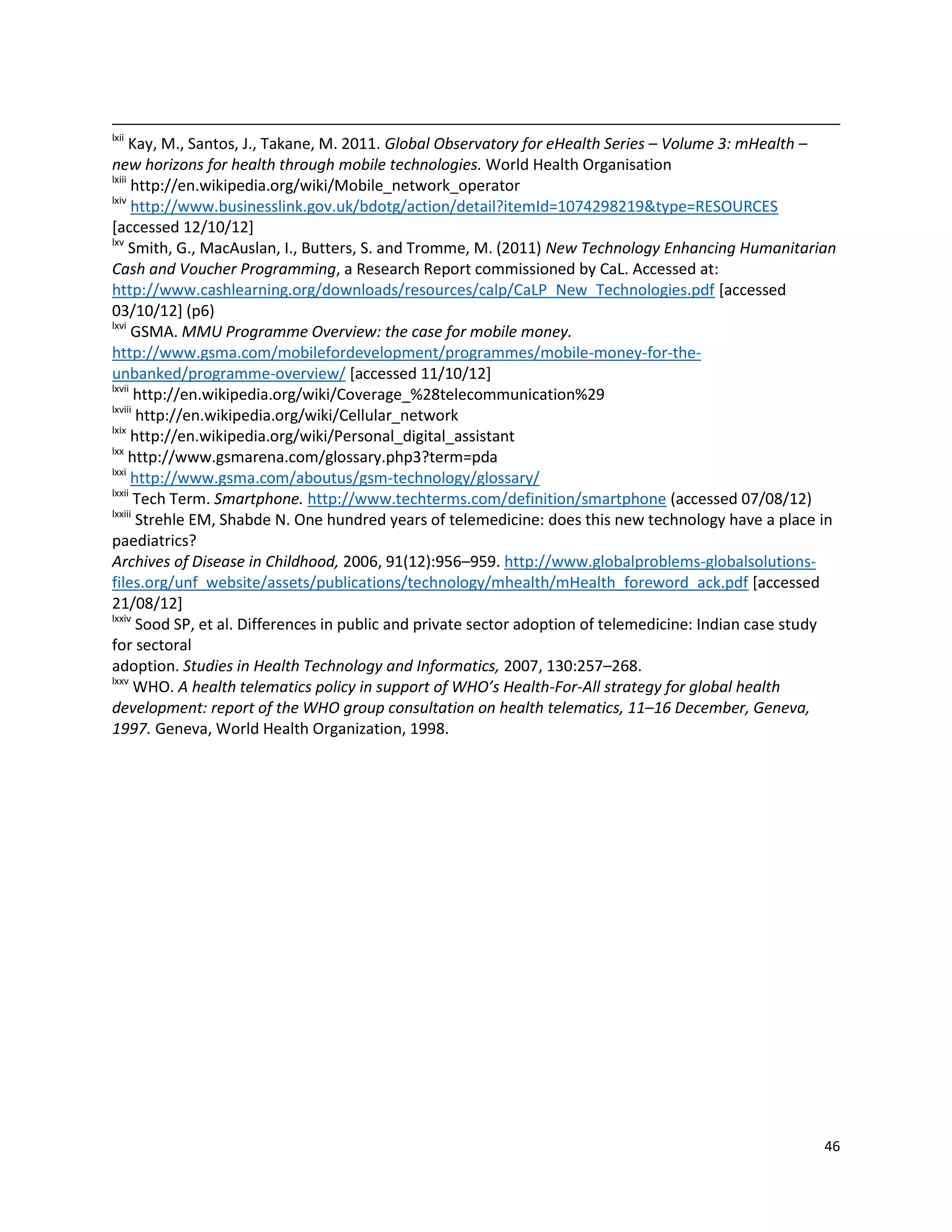 46
lxii
Kay, M., Santos, J., Takane, M. 2011. Global Observatory for eHealth Series – Volume 3: mHealth –
new horizons for health through mobile technologies. World Health Organisation
lxiii
http://en.wikipedia.org/wiki/Mobile_network_operator
lxiv
http://www.businesslink.gov.uk/bdotg/action/detail?itemId=1074298219&type=RESOURCES
[accessed 12/10/12]
lxv
Smith, G., MacAuslan, I., Butters, S. and Tromme, M. (2011) New Technology Enhancing Humanitarian
Cash and Voucher Programming, a Research Report commissioned by CaL. Accessed at:
http://www.cashlearning.org/downloads/resources/calp/CaLP_New_Technologies.pdf [accessed
03/10/12] (p6)
lxvi
GSMA. MMU Programme Overview: the case for mobile money.
http://www.gsma.com/mobilefordevelopment/programmes/mobile-money-for-the-
unbanked/programme-overview/ [accessed 11/10/12]
lxvii
http://en.wikipedia.org/wiki/Coverage_%28telecommunication%29
lxviii
http://en.wikipedia.org/wiki/Cellular_network
lxix
http://en.wikipedia.org/wiki/Personal_digital_assistant
lxx
http://www.gsmarena.com/glossary.php3?term=pda
lxxi
http://www.gsma.com/aboutus/gsm-technology/glossary/
lxxii
Tech Term. Smartphone. http://www.techterms.com/definition/smartphone (accessed 07/08/12)
lxxiii
Strehle EM, Shabde N. One hundred years of telemedicine: does this new technology have a place in
paediatrics?
Archives of Disease in Childhood, 2006, 91(12):956–959. http://www.globalproblems-globalsolutions-
files.org/unf_website/assets/publications/technology/mhealth/mHealth_foreword_ack.pdf [accessed
21/08/12]
lxxiv
Sood SP, et al. Differences in public and private sector adoption of telemedicine: Indian case study
for sectoral
adoption. Studies in Health Technology and Informatics, 2007, 130:257–268.
lxxv
WHO. A health telematics policy in support of WHO’s Health-For-All strategy for global health
development: report of the WHO group consultation on health telematics, 11–16 December, Geneva,
1997. Geneva, World Health Organization, 1998.
 