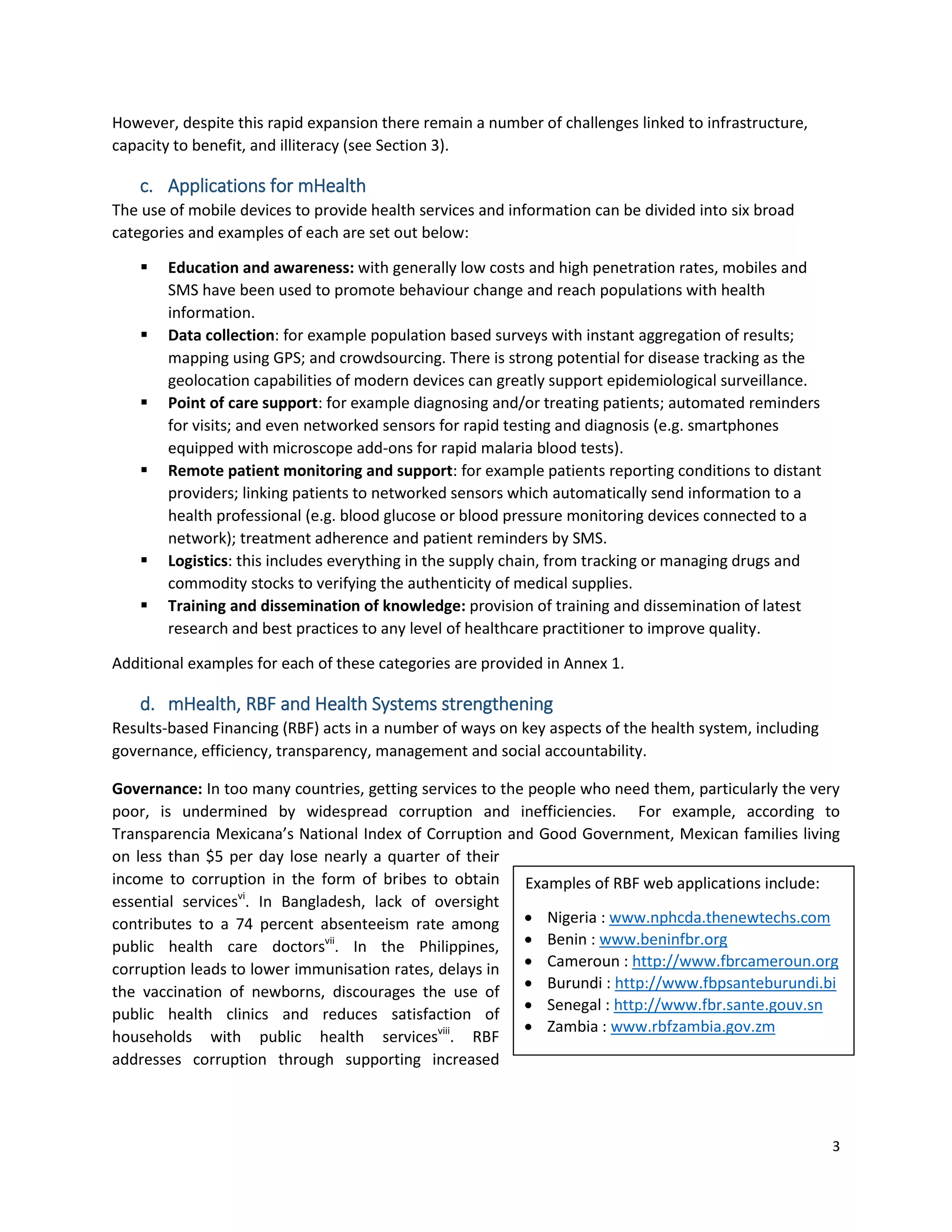 3
Examples of RBF web applications include:
 Nigeria : www.nphcda.thenewtechs.com
 Benin : www.beninfbr.org
 Cameroun : http://www.fbrcameroun.org
 Burundi : http://www.fbpsanteburundi.bi
 Senegal : http://www.fbr.sante.gouv.sn
 Zambia : www.rbfzambia.gov.zm
However, despite this rapid expansion there remain a number of challenges linked to infrastructure,
capacity to benefit, and illiteracy (see Section 3).
c. Applications for mHealth
The use of mobile devices to provide health services and information can be divided into six broad
categories and examples of each are set out below:
 Education and awareness: with generally low costs and high penetration rates, mobiles and
SMS have been used to promote behaviour change and reach populations with health
information.
 Data collection: for example population based surveys with instant aggregation of results;
mapping using GPS; and crowdsourcing. There is strong potential for disease tracking as the
geolocation capabilities of modern devices can greatly support epidemiological surveillance.
 Point of care support: for example diagnosing and/or treating patients; automated reminders
for visits; and even networked sensors for rapid testing and diagnosis (e.g. smartphones
equipped with microscope add-ons for rapid malaria blood tests).
 Remote patient monitoring and support: for example patients reporting conditions to distant
providers; linking patients to networked sensors which automatically send information to a
health professional (e.g. blood glucose or blood pressure monitoring devices connected to a
network); treatment adherence and patient reminders by SMS.
 Logistics: this includes everything in the supply chain, from tracking or managing drugs and
commodity stocks to verifying the authenticity of medical supplies.
 Training and dissemination of knowledge: provision of training and dissemination of latest
research and best practices to any level of healthcare practitioner to improve quality.
Additional examples for each of these categories are provided in Annex 1.
d. mHealth, RBF and Health Systems strengthening
Results-based Financing (RBF) acts in a number of ways on key aspects of the health system, including
governance, efficiency, transparency, management and social accountability.
Governance: In too many countries, getting services to the people who need them, particularly the very
poor, is undermined by widespread corruption and inefficiencies. For example, according to
Transparencia Mexicana’s National Index of Corruption and Good Government, Mexican families living
on less than $5 per day lose nearly a quarter of their
income to corruption in the form of bribes to obtain
essential servicesvi
. In Bangladesh, lack of oversight
contributes to a 74 percent absenteeism rate among
public health care doctorsvii
. In the Philippines,
corruption leads to lower immunisation rates, delays in
the vaccination of newborns, discourages the use of
public health clinics and reduces satisfaction of
households with public health servicesviii
. RBF
addresses corruption through supporting increased
 