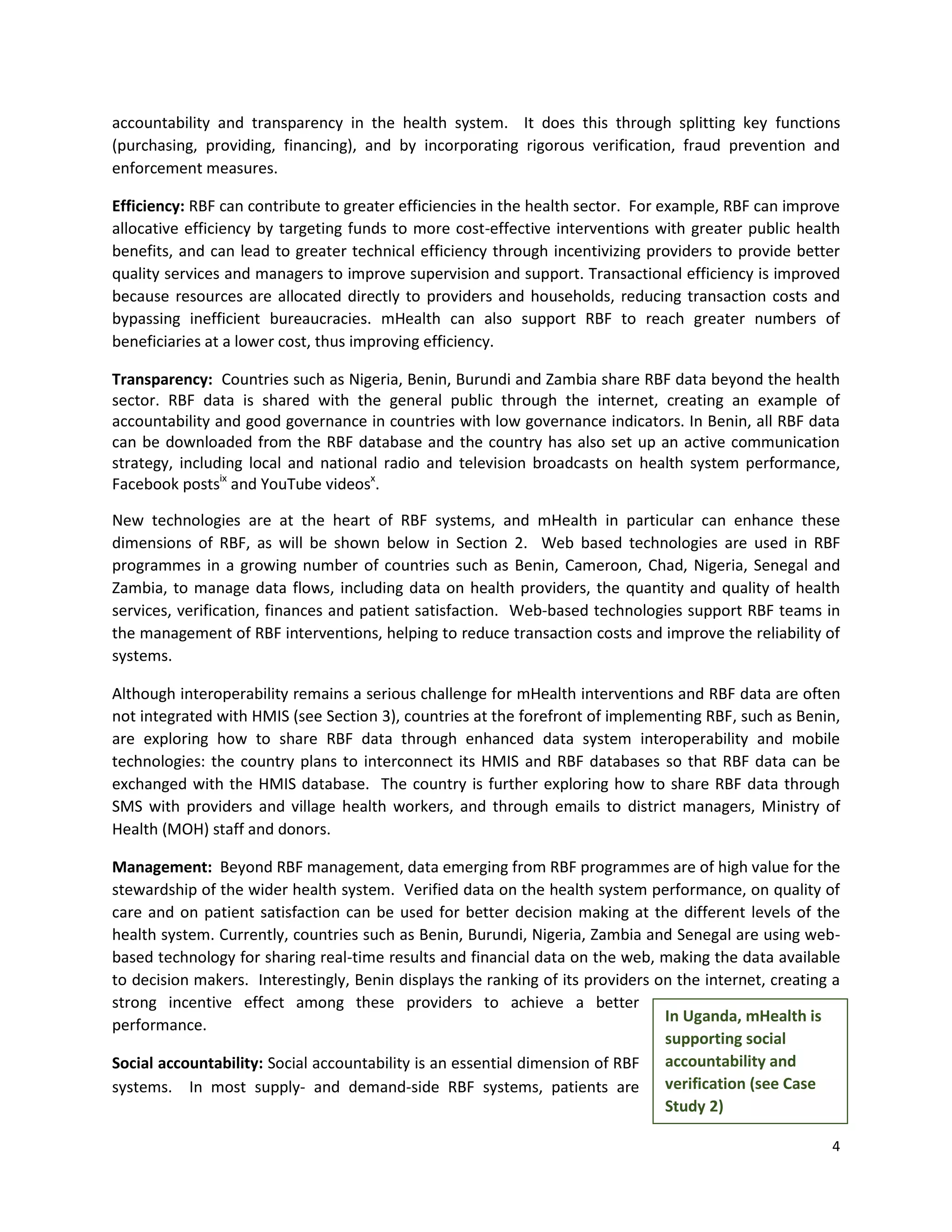 4
accountability and transparency in the health system. It does this through splitting key functions
(purchasing, providing, financing), and by incorporating rigorous verification, fraud prevention and
enforcement measures.
Efficiency: RBF can contribute to greater efficiencies in the health sector. For example, RBF can improve
allocative efficiency by targeting funds to more cost-effective interventions with greater public health
benefits, and can lead to greater technical efficiency through incentivizing providers to provide better
quality services and managers to improve supervision and support. Transactional efficiency is improved
because resources are allocated directly to providers and households, reducing transaction costs and
bypassing inefficient bureaucracies. mHealth can also support RBF to reach greater numbers of
beneficiaries at a lower cost, thus improving efficiency.
Transparency: Countries such as Nigeria, Benin, Burundi and Zambia share RBF data beyond the health
sector. RBF data is shared with the general public through the internet, creating an example of
accountability and good governance in countries with low governance indicators. In Benin, all RBF data
can be downloaded from the RBF database and the country has also set up an active communication
strategy, including local and national radio and television broadcasts on health system performance,
Facebook postsix
and YouTube videosx
.
New technologies are at the heart of RBF systems, and mHealth in particular can enhance these
dimensions of RBF, as will be shown below in Section 2. Web based technologies are used in RBF
programmes in a growing number of countries such as Benin, Cameroon, Chad, Nigeria, Senegal and
Zambia, to manage data flows, including data on health providers, the quantity and quality of health
services, verification, finances and patient satisfaction. Web-based technologies support RBF teams in
the management of RBF interventions, helping to reduce transaction costs and improve the reliability of
systems.
Although interoperability remains a serious challenge for mHealth interventions and RBF data are often
not integrated with HMIS (see Section 3), countries at the forefront of implementing RBF, such as Benin,
are exploring how to share RBF data through enhanced data system interoperability and mobile
technologies: the country plans to interconnect its HMIS and RBF databases so that RBF data can be
exchanged with the HMIS database. The country is further exploring how to share RBF data through
SMS with providers and village health workers, and through emails to district managers, Ministry of
Health (MOH) staff and donors.
Management: Beyond RBF management, data emerging from RBF programmes are of high value for the
stewardship of the wider health system. Verified data on the health system performance, on quality of
care and on patient satisfaction can be used for better decision making at the different levels of the
health system. Currently, countries such as Benin, Burundi, Nigeria, Zambia and Senegal are using web-
based technology for sharing real-time results and financial data on the web, making the data available
to decision makers. Interestingly, Benin displays the ranking of its providers on the internet, creating a
strong incentive effect among these providers to achieve a better
performance.
Social accountability: Social accountability is an essential dimension of RBF
systems. In most supply- and demand-side RBF systems, patients are
In Uganda, mHealth is
supporting social
accountability and
verification (see Case
Study 2)
 