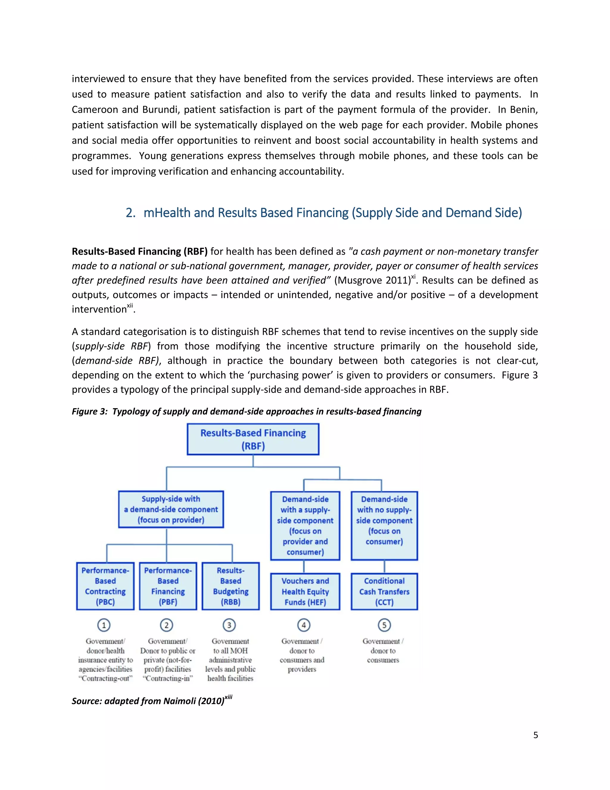 5
interviewed to ensure that they have benefited from the services provided. These interviews are often
used to measure patient satisfaction and also to verify the data and results linked to payments. In
Cameroon and Burundi, patient satisfaction is part of the payment formula of the provider. In Benin,
patient satisfaction will be systematically displayed on the web page for each provider. Mobile phones
and social media offer opportunities to reinvent and boost social accountability in health systems and
programmes. Young generations express themselves through mobile phones, and these tools can be
used for improving verification and enhancing accountability.
2. mHealth and Results Based Financing (Supply Side and Demand Side)
Results-Based Financing (RBF) for health has been defined as "a cash payment or non-monetary transfer
made to a national or sub-national government, manager, provider, payer or consumer of health services
after predefined results have been attained and verified” (Musgrove 2011)xi
. Results can be defined as
outputs, outcomes or impacts – intended or unintended, negative and/or positive – of a development
interventionxii
.
A standard categorisation is to distinguish RBF schemes that tend to revise incentives on the supply side
(supply-side RBF) from those modifying the incentive structure primarily on the household side,
(demand-side RBF), although in practice the boundary between both categories is not clear-cut,
depending on the extent to which the ‘purchasing power’ is given to providers or consumers. Figure 3
provides a typology of the principal supply-side and demand-side approaches in RBF.
Figure 3: Typology of supply and demand-side approaches in results-based financing
Source: adapted from Naimoli (2010)
xiii
 