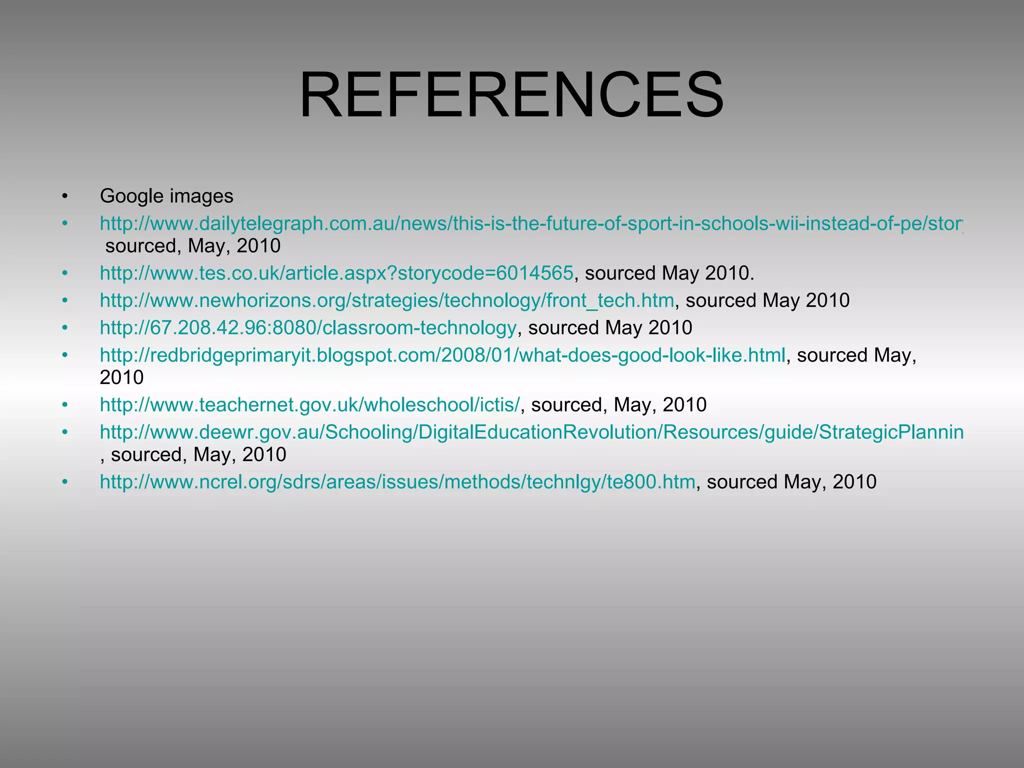 REFERENCES Google images http://www.dailytelegraph.com.au/news/this-is-the-future-of-sport-in-schools-wii-instead-of-pe/story-e6freuy9-1225849277763-  sourced, May, 2010 http://www.tes.co.uk/article.aspx?storycode=6014565 , sourced May 2010. http://www.newhorizons.org/strategies/technology/front_tech.htm , sourced May 2010 http://67.208.42.96:8080/classroom-technology , sourced May 2010 http://redbridgeprimaryit.blogspot.com/2008/01/what-does-good-look-like.html , sourced May, 2010 http://www.teachernet.gov.uk/wholeschool/ictis/ , sourced, May, 2010 http://www.deewr.gov.au/Schooling/DigitalEducationRevolution/Resources/guide/StrategicPlanning/Pages/EffectiveuseandmanagementofICT.aspx , sourced, May, 2010 http://www.ncrel.org/sdrs/areas/issues/methods/technlgy/te800.htm , sourced May, 2010 