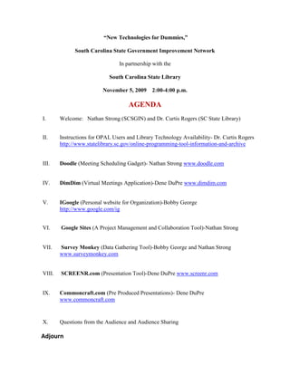  “New Technologies for Dummies,”  South Carolina State Government Improvement Network  In partnership with the  South Carolina State Library November 5, 2009    2:00-4:00 p.m. AGENDA Welcome:   Nathan Strong (SCSGIN) and Dr. Curtis Rogers (SC State Library) Instructions for OPAL Users and Library Technology Availability- Dr. Curtis Rogers http://www.statelibrary.sc.gov/online-programming-tool-information-and-archive  Doodle (Meeting Scheduling Gadget)- Nathan Strong www.doodle.com  DimDim (Virtual Meetings Application)-Dene DuPre www.dimdim.com  IGoogle (Personal website for Organization)-Bobby George  http://www.google.com/ig   Google Sites (A Project Management and Collaboration Tool)-Nathan Strong    Survey Monkey (Data Gathering Tool)-Bobby George and Nathan Strong www.surveymonkey.com   SCREENR.com (Presentation Tool)-Dene DuPre www.screenr.com  Commoncraft.com (Pre Produced Presentations)- Dene DuPre www.commoncraft.com  Questions from the Audience and Audience Sharing       Adjourn 