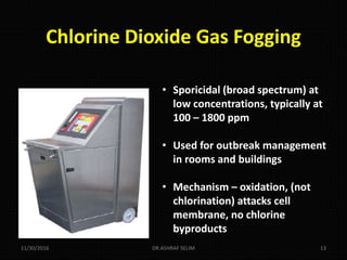 Chlorine Dioxide Gas Fogging
• Sporicidal (broad spectrum) at
low concentrations, typically at
100 – 1800 ppm
• Used for outbreak management
in rooms and buildings
• Mechanism – oxidation, (not
chlorination) attacks cell
membrane, no chlorine
byproducts
11/30/2016 DR.ASHRAF SELIM 13
 