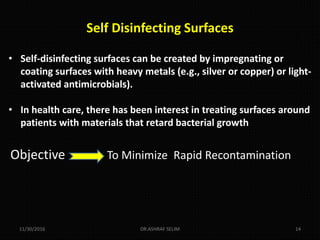 Self Disinfecting Surfaces
• Self-disinfecting surfaces can be created by impregnating or
coating surfaces with heavy metals (e.g., silver or copper) or light-
activated antimicrobials).
• In health care, there has been interest in treating surfaces around
patients with materials that retard bacterial growth
11/30/2016 DR.ASHRAF SELIM 14
Objective To Minimize Rapid Recontamination
 