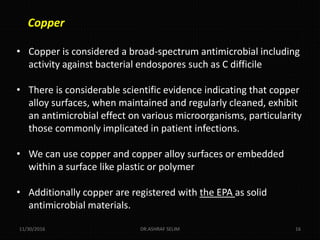 Copper
• Copper is considered a broad-spectrum antimicrobial including
activity against bacterial endospores such as C difficile
• There is considerable scientific evidence indicating that copper
alloy surfaces, when maintained and regularly cleaned, exhibit
an antimicrobial effect on various microorganisms, particularity
those commonly implicated in patient infections.
• We can use copper and copper alloy surfaces or embedded
within a surface like plastic or polymer
• Additionally copper are registered with the EPA as solid
antimicrobial materials.
11/30/2016 DR.ASHRAF SELIM 16
 