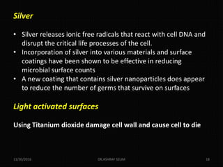 11/30/2016 DR.ASHRAF SELIM 18
Silver
• Silver releases ionic free radicals that react with cell DNA and
disrupt the critical life processes of the cell.
• Incorporation of silver into various materials and surface
coatings have been shown to be effective in reducing
microbial surface counts
• A new coating that contains silver nanoparticles does appear
to reduce the number of germs that survive on surfaces
Light activated surfaces
Using Titanium dioxide damage cell wall and cause cell to die
 