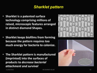 Sharklet pattern
• Sharklet is a patented surface
technology comprising millions of
raised, microscopic features arranged
in distinct diamond Shapes.
• Sharklet keeps biofilms from forming
because the pattern requires too
much energy for bacteria to colonize.
• The Sharklet pattern is manufactured
(imprinted) into the surfaces of
products to decrease bacterial
attachment and survival
11/30/2016 DR.ASHRAF SELIM 20
 