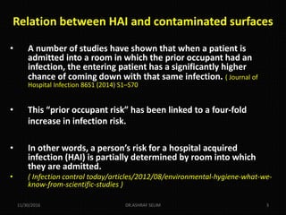 • A number of studies have shown that when a patient is
admitted into a room in which the prior occupant had an
infection, the entering patient has a significantly higher
chance of coming down with that same infection. ( Journal of
Hospital Infection 86S1 (2014) S1–S70
• This “prior occupant risk” has been linked to a four-fold
increase in infection risk.
• In other words, a person’s risk for a hospital acquired
infection (HAI) is partially determined by room into which
they are admitted.
• ( Infection control today/articles/2012/08/environmental-hygiene-what-we-
know-from-scientific-studies )
11/30/2016 DR.ASHRAF SELIM 3
Relation between HAI and contaminated surfaces
 