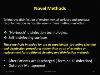 Novel Methods
To improve disinfection of environmental surfaces and decrease
recontamination in hospital rooms these methods includes:
 “No-touch” disinfection technologies.
 Self-disinfecting surfaces
These methods intended for use as supplement to routine cleaning
and disinfection procedures rather than as an alternative or
replacement for traditional cleaning and disinfection methods.
• After Patients Are Discharged ( Terminal Disinfection)
• Outbreak Management
11/30/2016 DR.ASHRAF SELIM 4
 