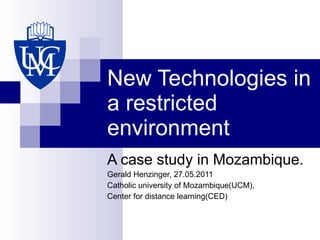 New Technologies in a restricted environment A case study in Mozambique. Gerald Henzinger, 27.05.2011 Catholic university of Mozambique(UCM), Center for distance learning(CED) 