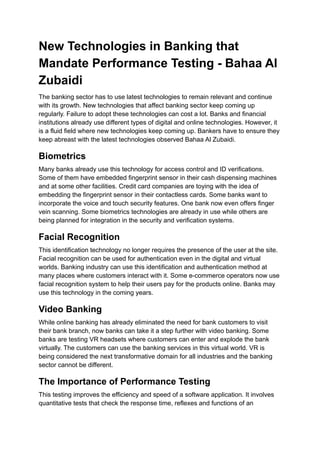New Technologies in Banking that
Mandate Performance Testing - Bahaa Al
Zubaidi
The banking sector has to use latest technologies to remain relevant and continue
with its growth. New technologies that affect banking sector keep coming up
regularly. Failure to adopt these technologies can cost a lot. Banks and financial
institutions already use different types of digital and online technologies. However, it
is a fluid field where new technologies keep coming up. Bankers have to ensure they
keep abreast with the latest technologies observed Bahaa Al Zubaidi.
Biometrics
Many banks already use this technology for access control and ID verifications.
Some of them have embedded fingerprint sensor in their cash dispensing machines
and at some other facilities. Credit card companies are toying with the idea of
embedding the fingerprint sensor in their contactless cards. Some banks want to
incorporate the voice and touch security features. One bank now even offers finger
vein scanning. Some biometrics technologies are already in use while others are
being planned for integration in the security and verification systems.
Facial Recognition
This identification technology no longer requires the presence of the user at the site.
Facial recognition can be used for authentication even in the digital and virtual
worlds. Banking industry can use this identification and authentication method at
many places where customers interact with it. Some e-commerce operators now use
facial recognition system to help their users pay for the products online. Banks may
use this technology in the coming years.
Video Banking
While online banking has already eliminated the need for bank customers to visit
their bank branch, now banks can take it a step further with video banking. Some
banks are testing VR headsets where customers can enter and explode the bank
virtually. The customers can use the banking services in this virtual world. VR is
being considered the next transformative domain for all industries and the banking
sector cannot be different.
The Importance of Performance Testing
This testing improves the efficiency and speed of a software application. It involves
quantitative tests that check the response time, reflexes and functions of an
 
