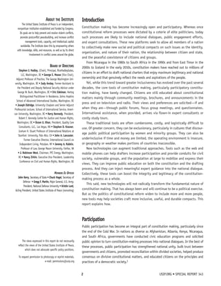 Introduction 
Constitution making has become increasingly open and participatory. Whereas once 
constitutional reform processes were dictated by a coterie of elite politicians, today 
such processes are likely to include national dialogues, public engagement efforts, 
and expert consultations. These new platforms seek to allow all members of a nation 
to collectively make new social and political compacts on such issues as the identity, 
organization, and nature of their nation, the relationship between citizen and state, 
and the peaceful coexistence of citizens and groups. 
From Nicaragua in the 1980s to South Africa in the 1990s and from East Timor in the 
2000s to Iceland in the early 2010s, constitution makers have reached out to millions of 
citizens in an effort to draft national charters that enjoy maximum legitimacy and national 
ownership and that genuinely reflect the needs and aspirations of the people. 
Yet, while this trend toward greater inclusiveness has evolved over the past several 
decades, the core tools of constitution making, particularly participatory constitu-tion 
making, have barely changed. Citizens are still educated about constitutional 
matters mainly through community meetings, brochures, and announcements in the 
press and on television and radio. Their views and preferences are solicited—if and 
when they are—through public forums, focus group meetings, and questionnaires. 
International assistance, when provided, arrives via flown-in expert consultants or 
costly study tours. 
These traditional tools are often cumbersome, costly, and logistically difficult to 
use. Of greater concern, they can be exclusionary, particularly in cultures that discour-age 
public political participation by women and minority groups. They can also be 
underinclusive if time and money are limited, the operating environment is insecure, 
or geography or weather makes portions of countries inaccessible. 
New technologies can augment traditional approaches. Tools such as the web and 
mobile phones can help drafters increase participation and provide conduits for civil 
society, vulnerable groups, and the population at large to mobilize and express their 
views. They can improve public education on both the constitution and the drafting 
process. And they can inject meaningful expert guidance into the national dialogue. 
Collectively, these tools can boost the integrity and legitimacy of the constitution-making 
process as a whole. 
This said, new technologies will not radically transform the fundamental nature of 
constitution making. That has always been and will continue to be a political exercise. 
But as the politics of constitutional reform widen to include more and more people, 
new tools may help societies craft more inclusive, useful, and durable compacts. This 
report explains how. 
Participation 
Public participation has become an integral part of constitution making, particularly since 
the end of the Cold War. In nations as diverse as Afghanistan, Albania, Kenya, Nicaragua, 
and South Africa, governments have conducted civic education programs and solicited 
public opinion to turn constitution-making processes into national dialogues. In the best of 
these processes, public participation has strengthened national unity, built trust between 
governments and citizens, promoted reconciliation within divided societies, helped produce 
consensus on divisive constitutional matters, and educated citizens on the principles and 
practices of a democratic society.1 
2 USIP.ORG • SPECIAL REPORT 343 
About the Institute 
The United States Institute of Peace is an independent, 
nonpartisan institution established and funded by Congress. 
Its goals are to help prevent and resolve violent conflicts, 
promote postconflict peacebuilding, and increase conflict 
management tools, capacity, and intellectual capital 
worldwide. The Institute does this by empowering others 
with knowledge, skills, and resources, as well as by its direct 
involvement in conflict zones around the globe. 
Board of Directors 
Stephen J. Hadley, (Chair), Principal, RiceHadleyGates, 
LLC, Washington, DC • George E. Moose (Vice Chair), 
Adjunct Professor of Practice, The George Washington Uni-versity, 
Washington, DC • Judy Ansley, Former Assistant to 
the President and Deputy National Security Advisor under 
George W. Bush, Washington, DC • Eric Edelman, Hertog 
Distinguished Practitioner in Residence, Johns Hopkins 
School of Advanced International Studies, Washington, DC 
• Joseph Eldridge, University Chaplain and Senior Adjunct 
Professorial Lecturer, School of International Service, Ameri-can 
University, Washington, DC • Kerry Kennedy, President, 
Robert F. Kennedy Center for Justice and Human Rights, 
Washington, DC • Ikram U. Khan, President, Quality Care 
Consultants, LLC., Las Vegas, NV • Stephen D. Krasner, 
Graham H. Stuart Professor of International Relations at 
Stanford University, Palo Alto, CA • John A. Lancaster, 
Former Executive Director, International Council on 
Independent Living, Potsdam, NY • Jeremy A. Rabkin, 
Professor of Law, George Mason University, Fairfax, VA 
• J. Robinson West, Chairman, PFC Energy, Washington, 
DC • Nancy Zirkin, Executive Vice President, Leadership 
Conference on Civil and Human Rights, Washington, DC 
Members Ex Officio 
John Kerry, Secretary of State • Chuck Hagel, Secretary of 
Defense • Gregg F. Martin, Major General, U.S. Army; 
President, National Defense University • Kristin Lord, 
Acting President, United States Institute of Peace (nonvoting) 
The views expressed in this report do not necessarily 
reflect the views of the United States Institute of Peace, 
which does not advocate specific policy positions. 
To request permission to photocopy or reprint materials, 
e-mail: permissions@usip.org 
 
