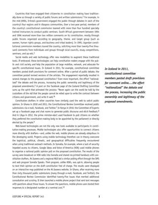 Countries that have engaged their citizenries in constitution making have tradition-ally 
done so through a variety of public forums and written submissions.2 For example, in 
the mid-1990s, Eritrea’s government engaged the public through debates in each of the 
country’s four regions and in diaspora communities. Over a two-year period, members of 
the country’s constitutional commission teamed with more than four hundred specially 
trained instructors to conduct public seminars. South Africa’s government between 1994 
and 1996 received more than two million comments on its constitution, mostly through 
public forums organized according to geography, theme, and target group (such as 
women, human rights groups, and business and tribal leaders). In 1995, Ugandan consti-tutional 
commission members toured the country, soliciting more than twenty-five thou-sand 
comments from individuals and groups through local councils, essay competitions, 
seminars, and op-eds.3 
Social media and web technology offer new modalities to augment these traditional 
tools. If embraced, these technologies can help constitution makers engage with the pub-lic 
and civil society and help the population at large mobilize, network, and advocate for 
specific constitutional issues. In Iceland in 2011, for example, constitutional committee 
members posted draft provisions for comment online. After a period of public debate, the 
committee posted revised versions of the articles. The engagement reportedly resulted in 
several changes to the proposed constitution.4 Even more important, the effort “national-ized” 
the debate and the process, increasing the public ownership and legitimacy of the 
proposed amendments.5 A post on the Facebook page of the Iceland Drafting Committee 
sums up the spirit that animated the process: “Never again can the world be told by the 
custodians of the old that the people cannot be relied upon to write the contract between 
citizens and government, and write it well.”6 
Constitution drafters in other countries have similarly used the web to solicit public 
opinion. In Ghana in 2010 and 2011, the Constitutional Review Committee received public 
submissions via e-mail, Facebook, and Twitter.7 In Kenya in 2010, the Committee of Experts 
set up a Facebook page and chat rooms to generate public discourse and elicit feedback.8 
And in Libya in 2012, the prime minister-elect used Facebook to poll citizens on whether 
they preferred the constitution-making body to be appointed by the parliament or directly 
elected by the people.9 
Web-based technologies are not the only new tools available to participants in consti-tution- 
making processes. Mobile technologies also offer opportunities to connect citizens 
more directly with drafters—and, unlike the web, mobile phones are already ubiquitous in 
the developing world. Projects using mobile technology therefore can in theory overcome 
the logistical, political, climatic, and geographical difficulties frequently encountered 
when using traditional outreach methods. In Somalia, for example, where a lack of security 
impeded access to citizens, Google Ideas and Voice of America (VOA) used mobile phones 
to organize a national public opinion poll on the proposed constitution. The results of the 
survey were broadcast on VOA radio into Somalia and shared via printed handouts with con-stitution 
drafters. Al-Jazeera and a regional NGO led a similar polling effort through the SMS 
and web program Somalia Speaks. Their program, unlike VOA’s, was opt-in, allowing people 
to text their opinion on the draft constitution free of charge. The results were displayed 
on an interactive map published on the Al-Jazeera website. In Ghana, after receiving more 
than sixty thousand public submissions (many through e-mail, Facebook, and Twitter), the 
Constitutional Review Commission identified twenty-five issues that merited additional 
consultation and scrutiny. It then launched a mobile phone project that sent text messages 
with questions about those issues. To answer the questions, mobile phone users texted their 
responses to a designated number at a nominal cost.10 
USIP.ORG • SPECIAL REPORT 343 3 
In Iceland in 2011, 
constitutional committee 
members posted draft provisions 
for comment online. …the effort 
“nationalized” the debate and 
the process, increasing the public 
ownership and legitimacy of the 
proposed amendments. 
 