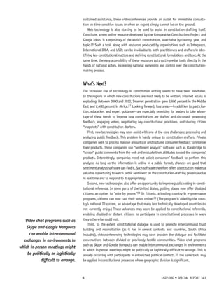sustained assistance, these videoconferences provide an outlet for immediate consulta-tion 
on time-sensitive issues or when an expert simply cannot be on the ground. 
Web technology is also starting to be used to assist in constitution drafting itself. 
Constitute, a new online resource developed by the Comparative Constitutions Project and 
Google Ideas, is a repository of the world’s constitutions, searchable by country, year, and 
topic.26 Such a tool, along with resources produced by organizations such as Interpeace, 
International IDEA, and USIP, can be invaluable to both practitioners and drafters in iden-tifying 
key constitutional matters and deriving constitutional formulations and text. At the 
same time, the easy accessibility of these resources puts cutting-edge tools directly in the 
hands of national actors, increasing national ownership and control over the constitution-making 
process. 
What’s Next? 
The increased use of technology in constitution writing seems to have been inevitable. 
In the regions in which new constitutions are most likely to be written, Internet access is 
exploding: Between 2000 and 2012, Internet penetration grew 3,600 percent in the Middle 
East and 2,400 percent in Africa.27 Looking forward, four areas—in addition to participa-tion, 
education, and expert guidance—are especially promising for leaders to take advan-tage 
of these trends to improve how constitutions are drafted and discussed: processing 
feedback, engaging voters, negotiating key constitutional provisions, and sharing citizen 
“snapshots” with constitution drafters. 
First, new technologies may soon assist with one of the core challenges: processing and 
analyzing public feedback. This problem is hardly unique to constitution drafters. Private 
companies work to process massive amounts of unstructured consumer feedback to improve 
their products. These companies use “sentiment analysis” software such as Clarabridge to 
“scrape” public comments from the web and evaluate their attitudes toward the companies’ 
products. Interestingly, companies need not solicit consumers’ feedback to perform this 
analysis: As long as the information is online in a public format, chances are good that 
sentiment analysis software can find it. Such software therefore offers constitution makers a 
valuable opportunity to watch public sentiment on the constitution-drafting process evolve 
in real time and to respond to it appropriately. 
Second, new technologies also offer an opportunity to improve public voting in consti-tutional 
referenda. In some parts of the United States, polling places now offer disabled 
citizens an option to “vote by phone.”28 In Estonia, a leading country in e-governance 
programs, citizens can now cast their votes online.29 (The program is aided by the coun-try’s 
national ID system, an advantage that many less technically developed countries do 
not currently enjoy.) These advances may soon be applied to constitutional referenda, 
enabling disabled or distant citizens to participate in constitutional processes in ways 
they otherwise could not. 
Third, to the extent constitutional dialogue is used to promote intercommunal trust 
building and reconciliation (as it has in several contexts and countries, South Africa 
included), videoconferencing technologies may soon broaden the dialogue and facilitate 
conversations between divided or previously hostile communities. Video chat programs 
such as Skype and Google Hangouts can enable intercommunal exchanges in environments 
in which in-person meetings might be politically or logistically difficult to arrange. This is 
already occurring with participants in entrenched political conflicts.30 The same tools may 
be applied in constitutional processes where geographic division is significant. 
6 USIP.ORG • SPECIAL REPORT 343 
Video chat programs such as 
Skype and Google Hangouts 
can enable intercommunal 
exchanges in environments in 
which in-person meetings might 
be politically or logistically 
difficult to arrange. 
 