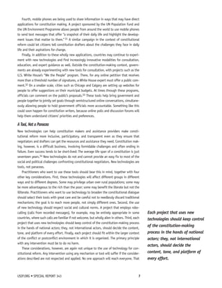 Fourth, mobile phones are being used to share information in ways that may have direct 
applications for constitution making. A project sponsored by the UN Population Fund and 
the UN Environment Programme allows people from around the world to use mobile phones 
to send text messages that offer “a snapshot of their daily life and highlight the develop-ment 
issues that matter to them.” 31 A similar campaign in the context of constitutional 
reform could let citizens tell constitution drafters about the challenges they face in daily 
life and their aspirations for change. 
Finally, in addition to these wholly new applications, countries may continue to experi-ment 
with new technologies and find increasingly innovative modalities for consultation, 
education, and expert guidance as well. Outside the constitution-making context, govern-ments 
are already experimenting with new tools for consultation, with projects such as the 
U.S. White House’s “We the People” program. There, for any online petition that receives 
more than a threshold number of signatures, a White House expert must offer a public com-ment. 
32 On a smaller scale, cities such as Chicago and Calgary are setting up websites for 
people to offer suggestions on their municipal budgets. At times through these programs, 
officials can comment on the public’s proposals.33 These tools help bring government and 
people together to jointly set goals through semistructured online conversations, simultane-ously 
allowing people to hold government officials more accountable. Something like this 
could soon happen for constitution writers, because online polls and discussion forums will 
help them understand citizens’ priorities and preferences. 
A Tool, Not a Panacea 
New technologies can help constitution makers and assistance providers make consti-tutional 
reform more inclusive, participatory, and transparent even as they ensure that 
negotiators and drafters can get the resources and assistance they need. Constitution mak-ing, 
however, is a difficult business, involving formidable challenges and often ending in 
failure. Even success tends to be short-lived: The average life span of a constitution is just 
seventeen years.34 New technologies do not and cannot provide an easy fix to most of the 
social and political challenges confronting constitutional negotiators. New technologies are 
tools, not panaceas. 
Practitioners who want to use these tools should bear this in mind, together with four 
other key considerations. First, these technologies will affect different groups in different 
ways and to different degrees. Some may privilege urban over rural populations; some may 
be more advantageous to the rich than the poor; some may benefit the literate but not the 
illiterate. Practitioners who want to use technology to broaden the constitutional dialogue 
should select their tools with great care and be careful not to needlessly discard traditional 
mechanisms; the goal is to reach more people, not simply different ones. Second, the use 
of new technology should respect social and cultural norms. A project that employs robo-calling 
(calls from recorded messages), for example, may be entirely appropriate in some 
countries, where such calls are familiar if not welcome, but wholly alien in others. Third, each 
project that uses new technologies should keep control of the constitution-making process 
in the hands of national actors; they, not international actors, should decide the content, 
tone, and platform of every effort. Finally, each project should fit within the larger context 
of the conflict or postconflict environment in which it is organized. The primary principle 
with any intervention must be to do no harm. 
These considerations, however, are again not unique to the use of technology for con-stitutional 
reform. Any intervention using any mechanism or tool will suffer if the consider-ations 
described are not respected and applied. No one approach will reach everyone. That 
USIP.ORG • SPECIAL REPORT 343 7 
Each project that uses new 
technologies should keep control 
of the constitution-making 
process in the hands of national 
actors; they, not international 
actors, should decide the 
content, tone, and platform of 
every effort. 
 