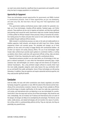 can reach more actors) should be a significant draw to governments and nonprofits consid-ering 
how best to engage populations on constitutions. 
Opportunities for Engagement 
These new technologies present opportunities for governments and INGOs involved 
in constitutional processes. Some of these opportunities are just now developing, 
and some carry risks. But more than a few are “easy wins” that organizations could 
prioritize. 
First, governments leading constitutional process might consider the systematic stra-tegic 
use of new technologies, including official websites, Facebook pages, and Twitter 
accounts. These platforms are low cost to organize and maintain, and they have significant 
(and growing) reach around the world. Governments might also consider creating Facebook 
or Twitter profiles for officials involved in these processes. Doing so humanizes the constitu-tion- 
making process for citizens and gives them access to more candid opinions than might 
be available through traditional official channels. 
NGOs involved in constitutional processes can seize on the web and mobile platforms to 
mobilize supporters, build networks, and educate and solicit input from citizens, thereby 
empowering citizens and nonstate groups. The calculated and strategic use of these 
platforms can also assist civil society to engage directly with constitutional drafters—all 
of which can improve civil society advocacy efforts. The use of new technologies might 
include video conferencing to provide expert guidance to constitution drafters, or setting 
up websites where citizens could share with government officials writing, video and photo 
“snapshots” of their lives, illustrating the need for specific constitutional reforms. 
International assistance providers can also make better use of technology in their sup-port 
to national counterparts. In cases where the international community plays a larger 
assistance role, web technologies can connect a larger and more diverse set of experts to 
national 7counterparts. Also, using sentiment analysis software to classify citizen input 
into more readily analyzable categories could vastly improve the way constitution draft-ers 
use and benefit from public participation. Some of these technologies are still proving 
themselves. In addition, they are expensive and require substantial technical expertise, but 
they could provide significant benefit. 
Conclusion 
Until the 2000s, the tools with which constitutions were shared, negotiated, and written 
had barely changed for a generation or more. With the advent of the Internet and the inten-sifying 
of the communications revolution, however, the range of tools available to officials 
and activists began to broaden significantly. As this report has made clear, governments, 
civil society, and international actors are beginning to use new technologies for constitu-tional 
reform. Given the large reach and low cost of these technologies, they should be used 
more. Undoubtedly, risks are involved, but if national and international actors are aware of 
the dangers, the dangers are likely to be outweighed by the advantages. The Internet, social 
media, mobile phones, and related technologies will not transform the nature of constitu-tion 
writing, which is a quintessentially political activity. They are only tools, but they are 
potentially very powerful tools. 
USIP.ORG • SPECIAL REPORT 343 9 
 