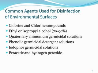 Common Agents Used for Disinfection
of Environmental Surfaces
 Chlorine and Chlorine compounds
 Ethyl or isopropyl alcohol (70-90%)
 Quaternary ammonium germicidal solutions
 Phenolic germicidal detergent solutions
 Iodophor germicidal solutions
 Peracetic and hydrogen peroxide
14
 