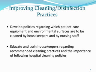 Improving Cleaning/Disinfection
Practices
• Develop policies regarding which patient-care
equipment and environmental surfaces are to be
cleaned by housekeepers and by nursing staff
• Educate and train housekeepers regarding
recommended cleaning practices and the importance
of following hospital cleaning policies
18
 
