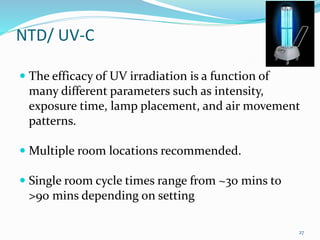 NTD/ UV-C
 The efficacy of UV irradiation is a function of
many different parameters such as intensity,
exposure time, lamp placement, and air movement
patterns.
 Multiple room locations recommended.
 Single room cycle times range from ~30 mins to
>90 mins depending on setting
27
 