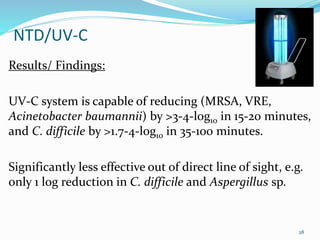 NTD/UV-C
Results/ Findings:
UV-C system is capable of reducing (MRSA, VRE,
Acinetobacter baumannii) by >3-4-log10 in 15-20 minutes,
and C. difficile by >1.7-4-log10 in 35-100 minutes.
Significantly less effective out of direct line of sight, e.g.
only 1 log reduction in C. difficile and Aspergillus sp.
28
 