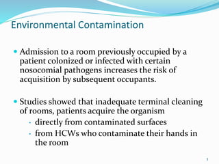 Environmental Contamination
 Admission to a room previously occupied by a
patient colonized or infected with certain
nosocomial pathogens increases the risk of
acquisition by subsequent occupants.
 Studies showed that inadequate terminal cleaning
of rooms, patients acquire the organism
• directly from contaminated surfaces
• from HCWs who contaminate their hands in
the room
3
 