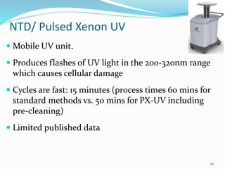 NTD/ Pulsed Xenon UV
 Mobile UV unit.
 Produces flashes of UV light in the 200-320nm range
which causes cellular damage
 Cycles are fast: 15 minutes (process times 60 mins for
standard methods vs. 50 mins for PX-UV including
pre-cleaning)
 Limited published data
30
 